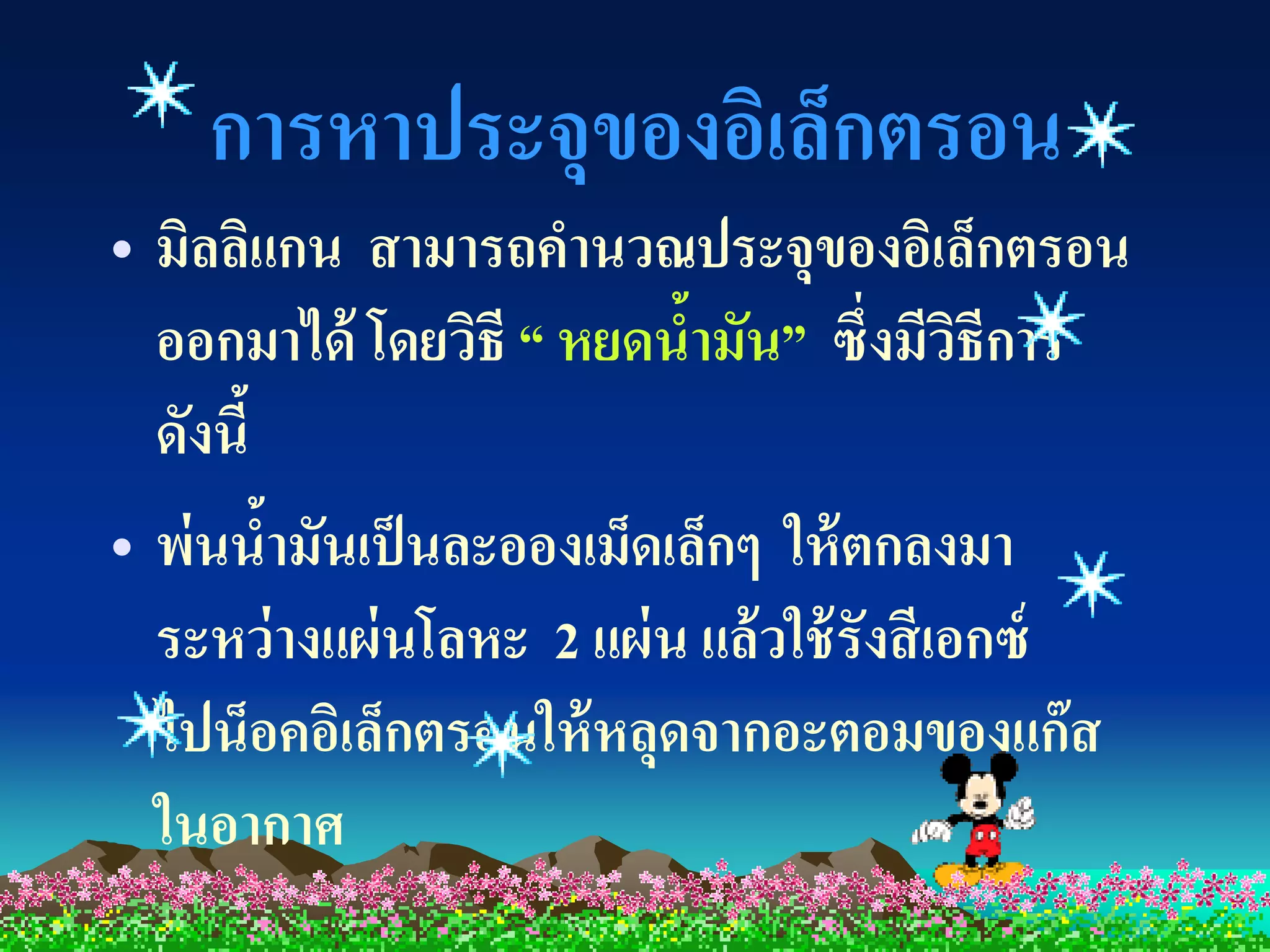 การหาประจุของอิเล็กตรอน
• มิลลิแกน สามารถคานวณประจุของอิเล็กตรอน
  ออกมาได้ โดยวิธี “ หยดน้ามัน” ซึ่งมีวธีการ ิ
  ดังนี้
• พ่นน้ามันเป็ นละอองเม็ดเล็กๆ ให้ ตกลงมา
  ระหว่ างแผ่ นโลหะ 2 แผ่ น แล้ วใช้ รังสี เอกซ์
  ไปน็อคอิเล็กตรอนให้ หลุดจากอะตอมของแก๊ส
  ในอากาศ
 