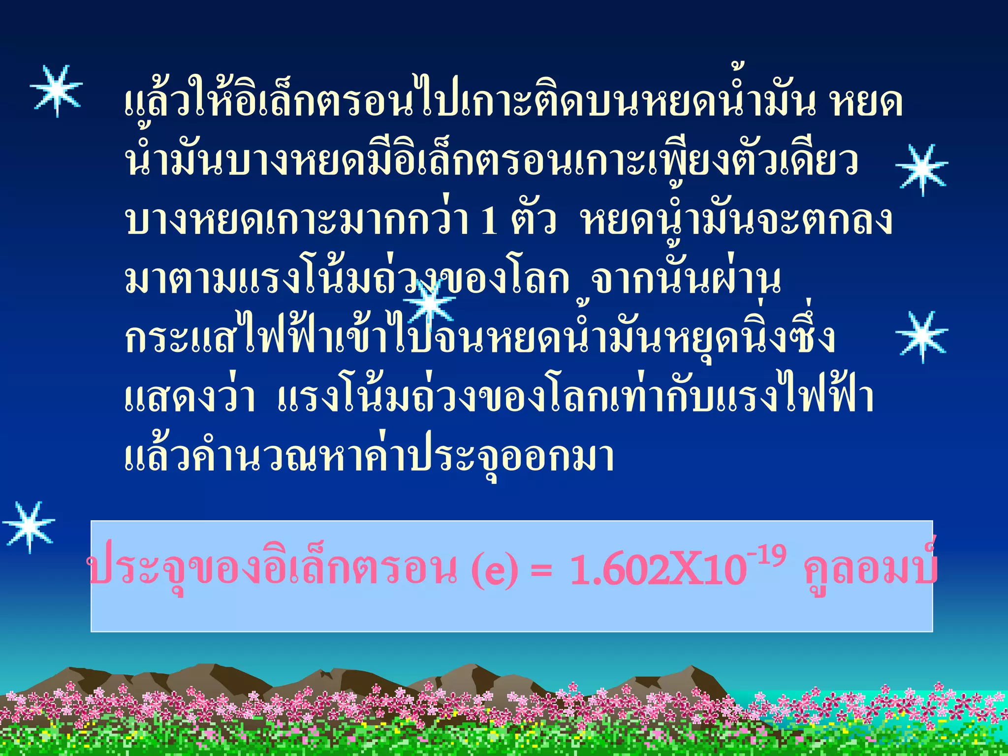 แล้ วให้ อเิ ล็กตรอนไปเกาะติดบนหยดน้ามัน หยด
  น้ามันบางหยดมีอเิ ล็กตรอนเกาะเพียงตัวเดียว
  บางหยดเกาะมากกว่ า 1 ตัว หยดน้ามันจะตกลง
  มาตามแรงโน้ มถ่ วงของโลก จากนั้นผ่ าน
  กระแสไฟฟ้ าเข้ าไปจนหยดนามันหยุดนิ่งซึ่ง
                               ้
  แสดงว่ า แรงโน้ มถ่ วงของโลกเท่ ากับแรงไฟฟา
                                            ้
  แล้ วคานวณหาค่ าประจุออกมา
ประจุของอิเล็กตรอน (e) =   1.602X10 -19   คูลอมบ์
 