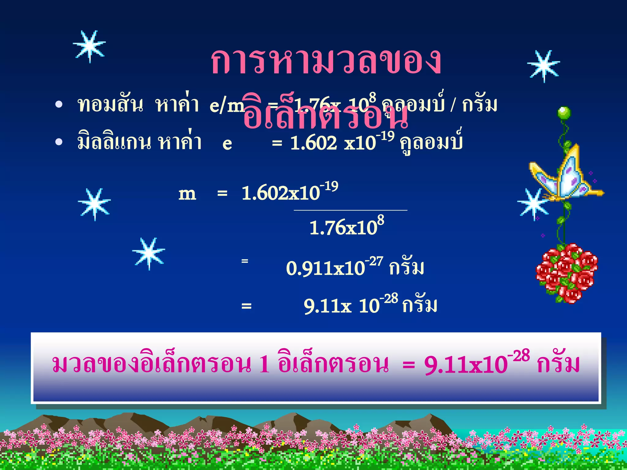 การหามวลของ
• มิลลิแกน หาค่ า e
                    อิเ=ล็1.602 x10 คูลอมบ์
                           กตรอน
• ทอมสั น หาค่ า e/m = 1.76x 10 คูลอมบ์ / กรัม
                                8
                                 -19

            m = 1.602x10-19
                        1.76x108
                =    0.911x10-27 กรัม
                =      9.11x 10-28 กรัม
มวลของอิเล็กตรอน 1 อิเล็กตรอน = 9.11x10-28 กรัม
 