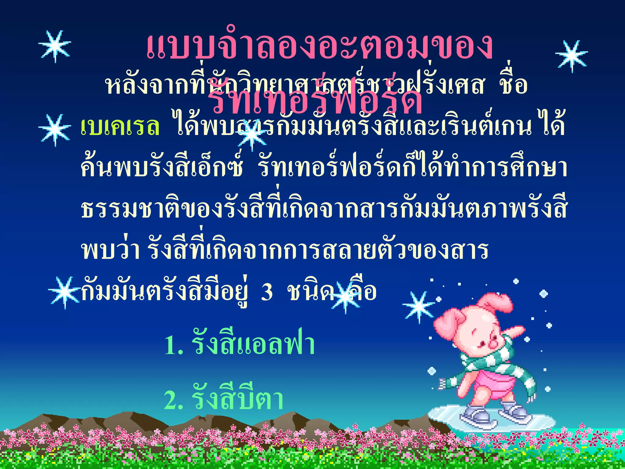 แบบจาลองอะตอมของ
  หลังจากที่นักวิทยาศาสตร์ ชาวฝรั่งเศส ชื่อ
            รับสารกัมมันฟอร์ และเรินต์เกน ได้
เบเคเรล ได้ พ
              ทเทอร์ ตรังสี ด
ค้ นพบรังสี เอ็กซ์ รัทเทอร์ ฟอร์ ดก็ได้ ทาการศึกษา
ธรรมชาติของรังสี ที่เกิดจากสารกัมมันตภาพรังสี
พบว่ า รังสี ที่เกิดจากการสลายตัวของสาร
กัมมันตรังสี มีอยู่ 3 ชนิด คือ
        1. รังสี แอลฟา
        2. รังสี บีตา
        3. รังสี แกมมา
 