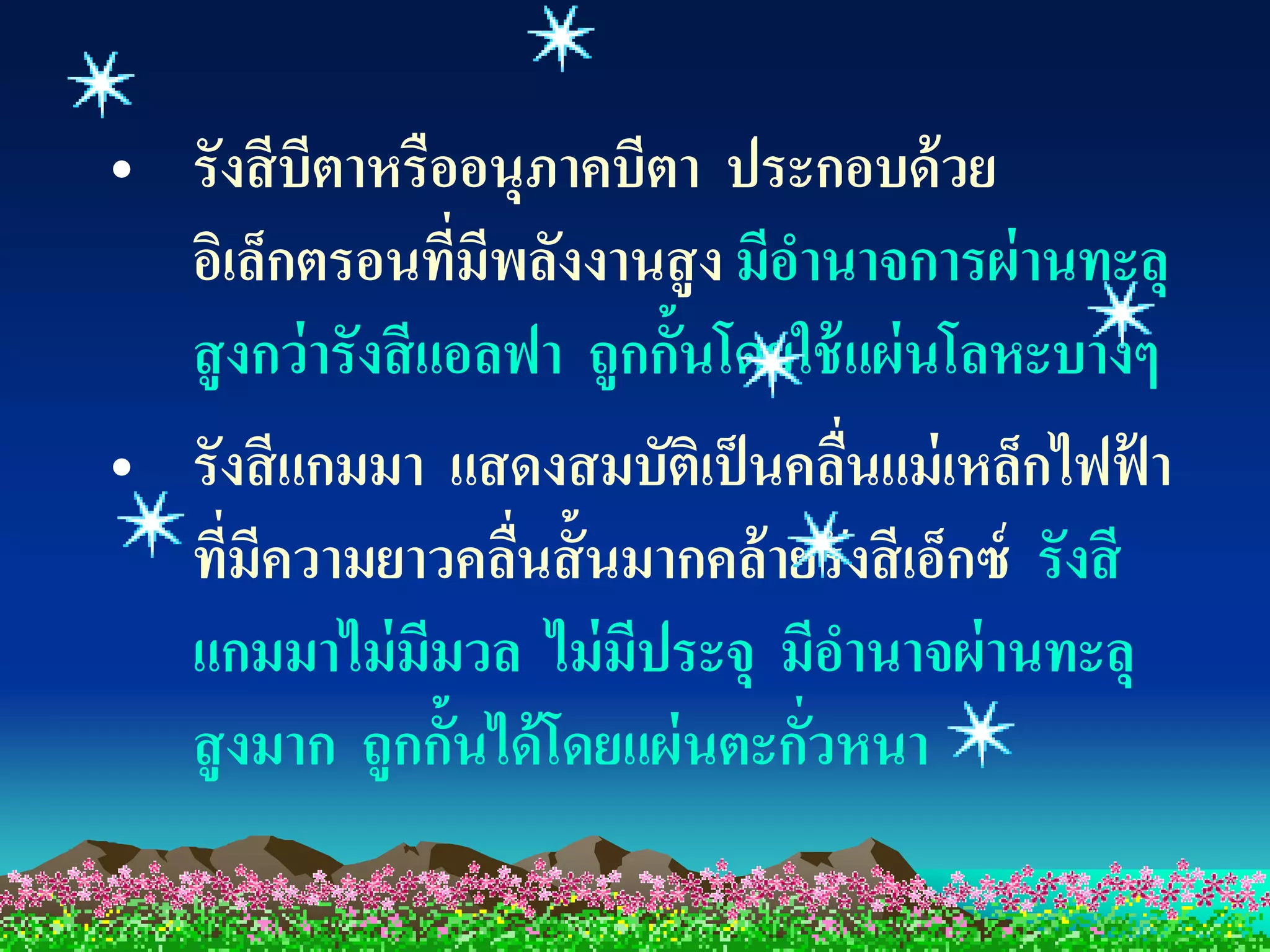 • รังสี บีตาหรืออนุภาคบีตา ประกอบด้ วย
  อิเล็กตรอนทีมีพลังงานสู ง มีอานาจการผ่ านทะลุ
                  ่
  สู งกว่ ารังสี แอลฟา ถูกกั้นโดยใช้ แผ่ นโลหะบางๆ
• รังสี แกมมา แสดงสมบัติเป็ นคลืนแม่ เหล็กไฟฟา
                                     ่            ้
  ที่มีความยาวคลืนสั้ นมากคล้ายรังสี เอ็กซ์ รังสี
                    ่
  แกมมาไม่ มีมวล ไม่ มีประจุ มีอานาจผ่ านทะลุ
  สู งมาก ถูกกั้นได้ โดยแผ่ นตะกัวหนา
                                  ่
 