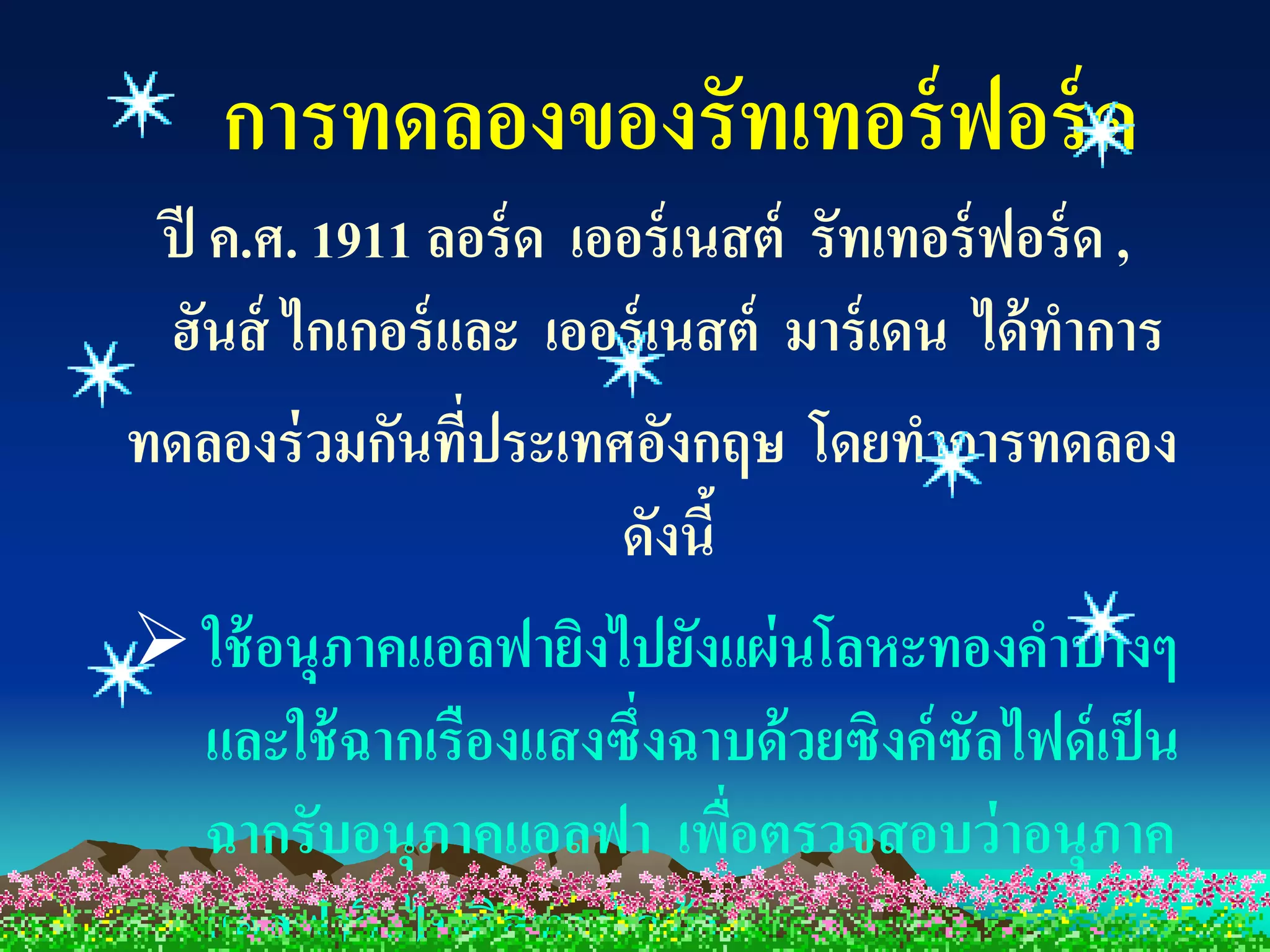 การทดลองของรัทเทอร์ ฟอร์ ด
 ปี ค.ศ. 1911 ลอร์ ด เออร์ เนสต์ รัทเทอร์ ฟอร์ ด ,
 ฮันส์ ไกเกอร์ และ เออร์ เนสต์ มาร์ เดน ได้ ทาการ
ทดลองร่ วมกันที่ประเทศอังกฤษ โดยทาการทดลอง
                       ดังนี้
 ใช้ อนุภาคแอลฟายิงไปยังแผ่ นโลหะทองคาบางๆ
    และใช้ ฉากเรืองแสงซึ่งฉาบด้ วยซิงค์ ซัลไฟด์ เป็ น
    ฉากรับอนุภาคแอลฟา เพือตรวจสอบว่ าอนุภาค
                              ่
    แอลฟาวิงไปทิศทางใดบ้ าง
            ่
 