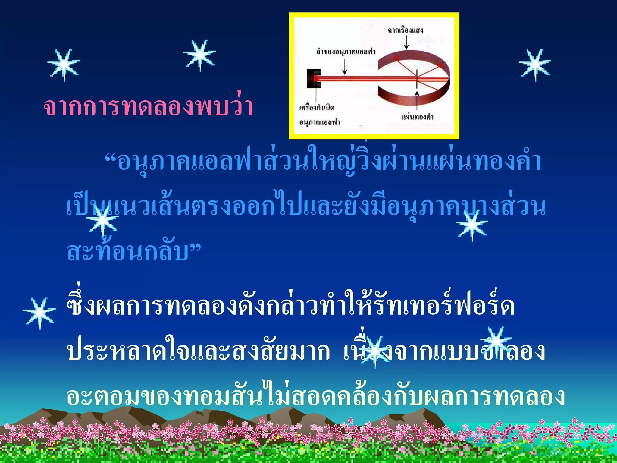 จากการทดลองพบว่ า
       “อนุภาคแอลฟาส่ วนใหญ่ วงผ่ านแผ่ นทองคา
                              ิ่
  เป็ นแนวเส้ นตรงออกไปและยังมีอนุภาคบางส่ วน
  สะท้ อนกลับ”
  ซึ่งผลการทดลองดังกล่ าวทาให้ รัทเทอร์ ฟอร์ ด
  ประหลาดใจและสงสั ยมาก เนื่องจากแบบจาลอง
  อะตอมของทอมสั นไม่ สอดคล้ องกับผลการทดลอง
 