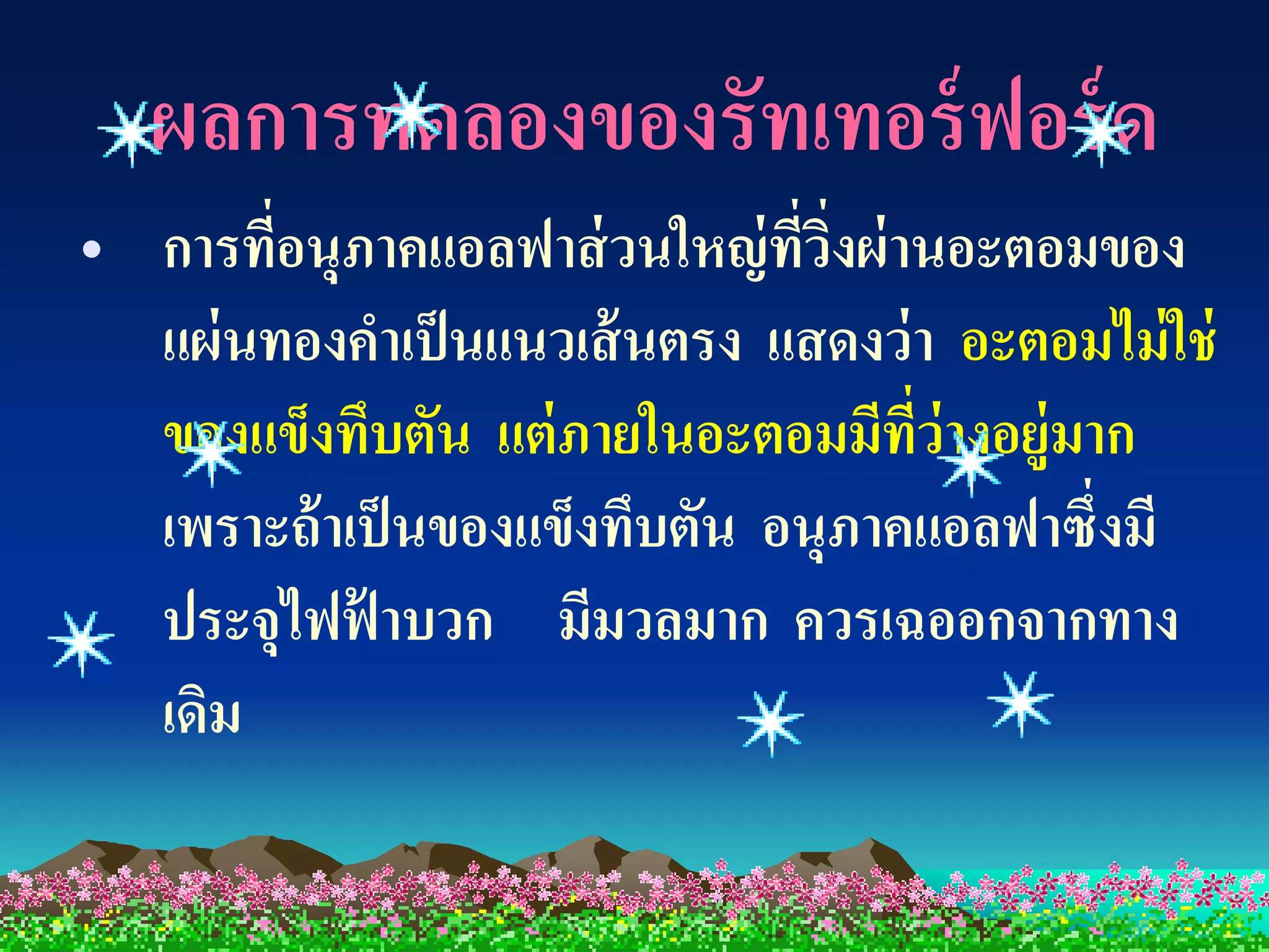 ผลการทดลองของรัทเทอร์ ฟอร์ ด
• การทีอนุภาคแอลฟาส่ วนใหญ่ ทวงผ่ านอะตอมของ
        ่                      ี่ ิ่
  แผ่ นทองคาเป็ นแนวเส้ นตรง แสดงว่ า อะตอมไม่ ใช่
  ของแข็งทึบตัน แต่ ภายในอะตอมมีทว่างอยู่มาก
                                     ี่
  เพราะถ้ าเป็ นของแข็งทึบตัน อนุภาคแอลฟาซึ่งมี
  ประจุไฟฟ้ าบวก มีมวลมาก ควรเฉออกจากทาง
  เดิม
 
