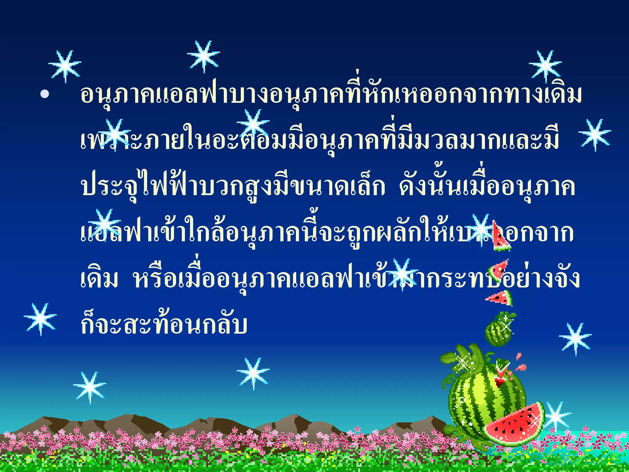 • อนุภาคแอลฟาบางอนุภาคทีหักเหออกจากทางเดิม
                             ่
  เพราะภายในอะตอมมีอนุภาคทีมมวลมากและมี
                                ่ ี
  ประจุไฟฟ้ าบวกสู งมีขนาดเล็ก ดังนั้นเมื่ออนุภาค
  แอลฟาเข้ าใกล้ อนุภาคนีจะถูกผลักให้ เบนออกจาก
                         ้
  เดิม หรือเมื่ออนุภาคแอลฟาเข้ ามากระทบอย่ างจัง
  ก็จะสะท้ อนกลับ
 