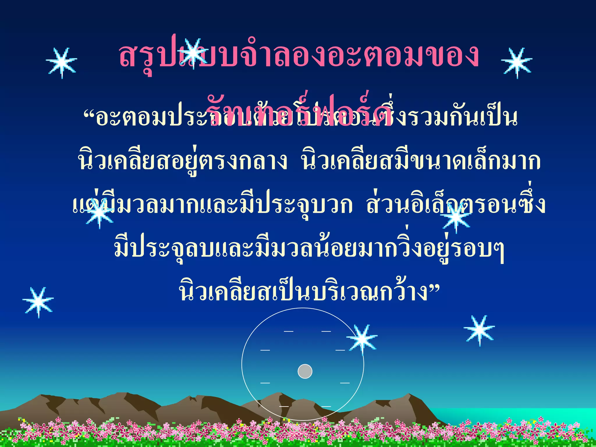 สรุปแบบจาลองอะตอมของ
          รัทเทอร์ ฟอร์ ด
 “อะตอมประกอบด้ วยโปรตอนซึ่งรวมกันเป็ น
นิวเคลียสอยู่ตรงกลาง นิวเคลียสมีขนาดเล็กมาก
แต่ มีมวลมากและมีประจุบวก ส่ วนอิเล็กตรอนซึ่ง
     มีประจุลบและมีมวลน้ อยมากวิงอยู่รอบๆ
                                   ่
           นิวเคลียสเป็ นบริเวณกว้ าง”
 