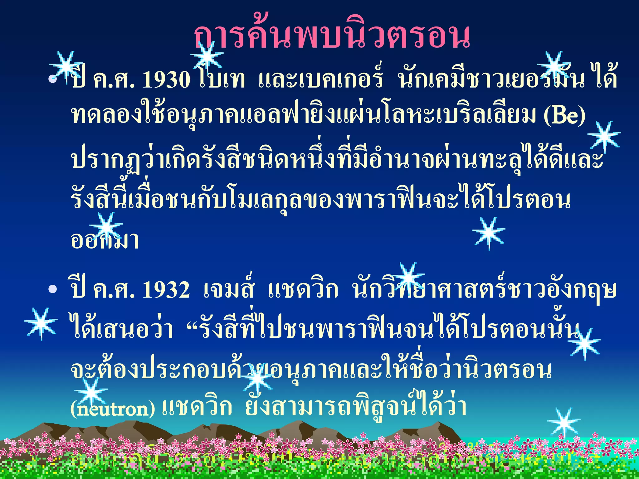 การค้ นพบนิวตรอน
• ปี ค.ศ. 1930 โบเท และเบคเกอร์ นักเคมีชาวเยอรมัน ได้
  ทดลองใช้ อนุภาคแอลฟายิงแผ่ นโลหะเบริลเลียม (Be)
  ปรากฏว่ าเกิดรังสี ชนิดหนึ่งทีมอานาจผ่ านทะลุได้ ดและ
                                ่ ี                 ี
  รังสี นีเ้ มือชนกับโมเลกุลของพาราฟิ นจะได้ โปรตอน
               ่
  ออกมา
• ปี ค.ศ. 1932 เจมส์ แชดวิก นักวิทยาศาสตร์ ชาวอังกฤษ
  ได้ เสนอว่า “รังสี ทไปชนพาราฟิ นจนได้ โปรตอนนั้น
                       ี่
  จะต้ องประกอบด้ วยอนุภาคและให้ ชื่อว่ านิวตรอน
  (neutron) แชดวิก ยังสามารถพิสูจน์ ได้ ว่า
  อนุภาคนิวตรอนไม่ มประจุ และมีมวลใกล้ เคียงกับมวล
                          ี
 