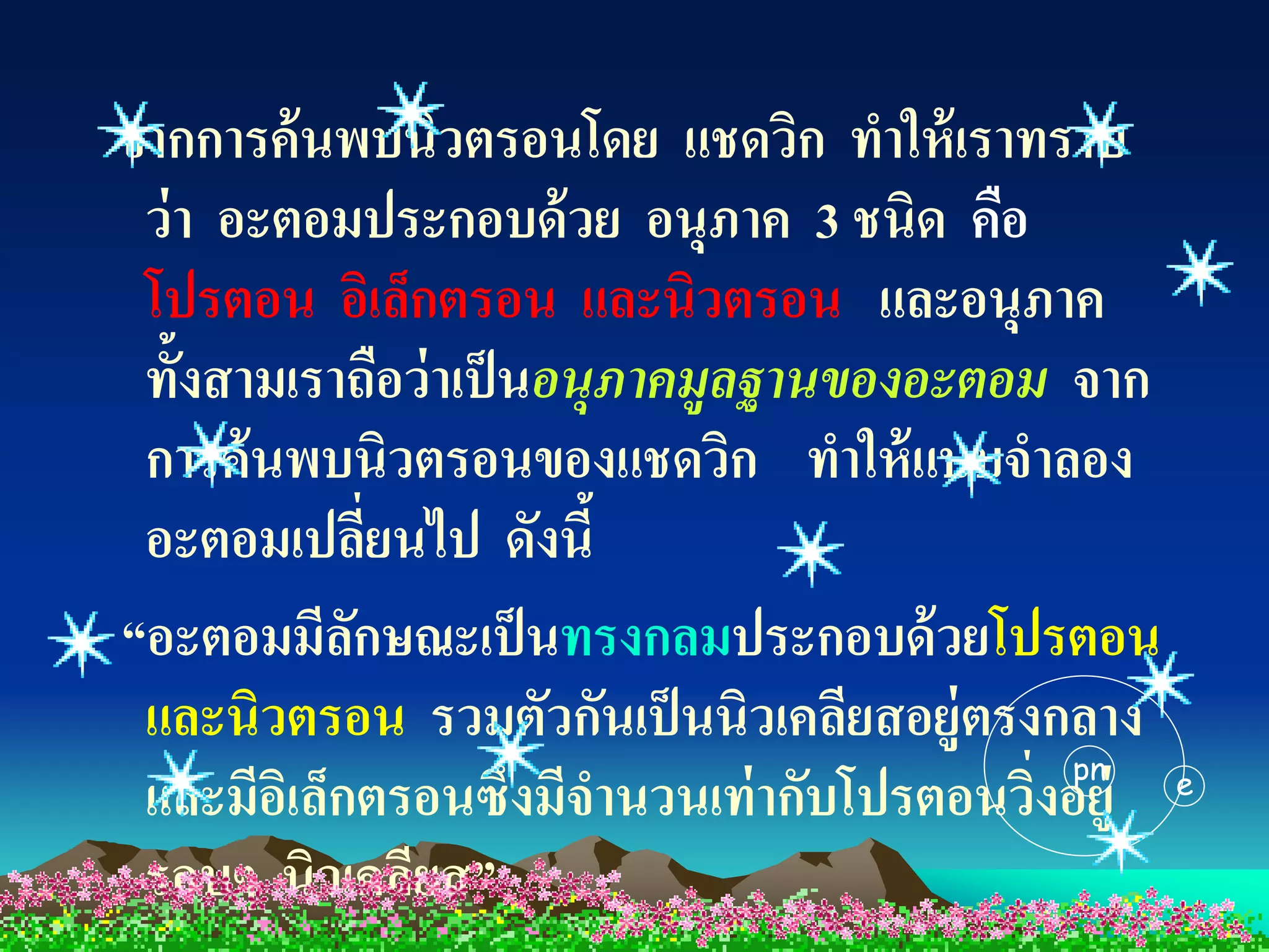 จากการค้นพบนิวตรอนโดย แชดวิก ทาให้ เราทราบ
 ว่ า อะตอมประกอบด้ วย อนุภาค 3 ชนิด คือ
 โปรตอน อิเล็กตรอน และนิวตรอน และอนุภาค
 ทั้งสามเราถือว่าเป็ นอนุภาคมูลฐานของอะตอม จาก
 การค้นพบนิวตรอนของแชดวิก ทาให้ แบบจาลอง
 อะตอมเปลียนไป ดังนี้
               ่
“อะตอมมีลกษณะเป็ นทรงกลมประกอบด้ วยโปรตอน
             ั
 และนิวตรอน รวมตัวกันเป็ นนิวเคลียสอยู่ตรงกลาง
                                              pn
 และมีอเิ ล็กตรอนซึ่งมีจานวนเท่ ากับโปรตอนวิงอยู่ e
                                            ่
 รอบๆ นิวเคลียส”
 