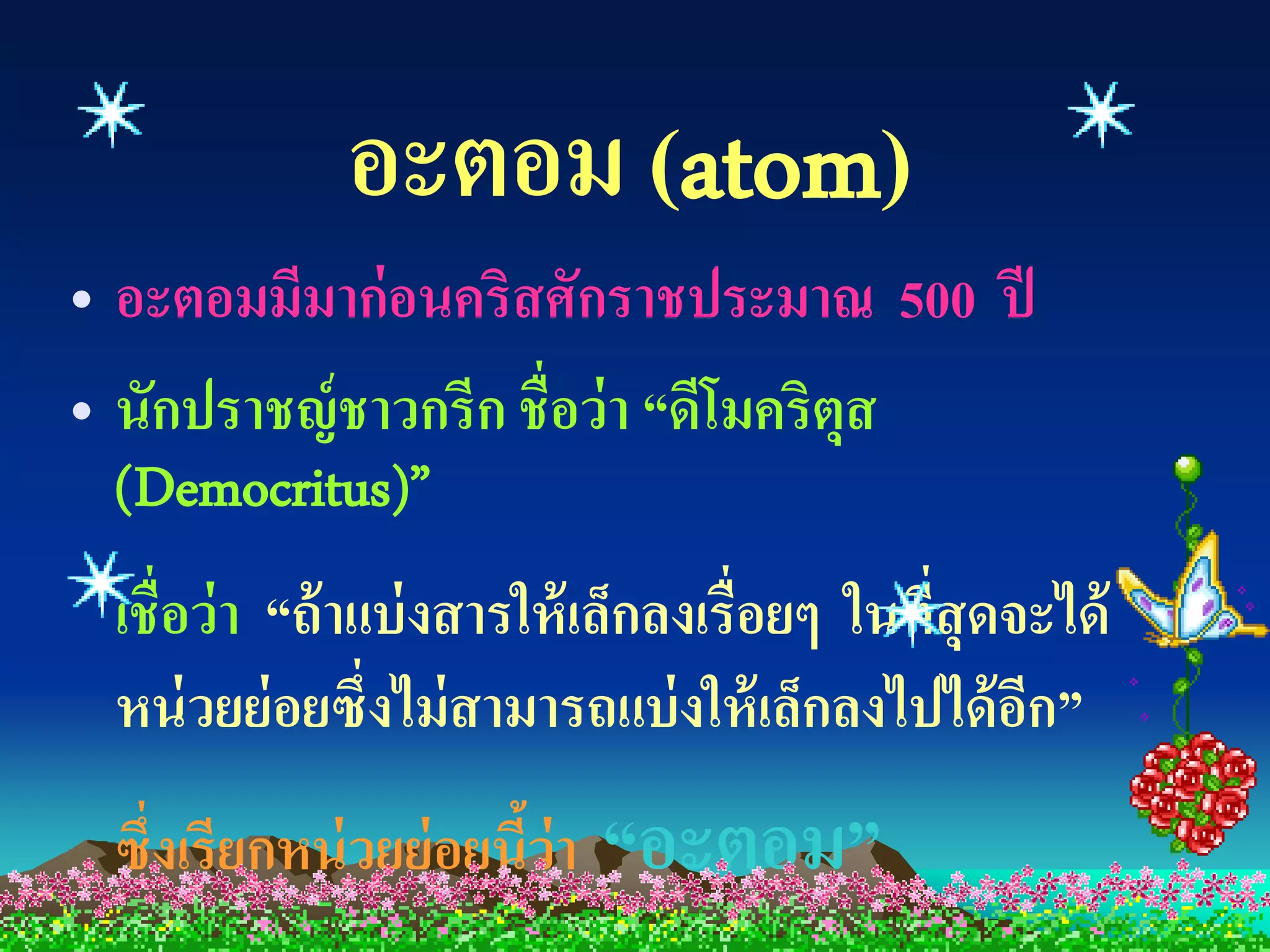อะตอม (atom)
• อะตอมมีมาก่ อนคริสศักราชประมาณ 500 ปี
• นักปราชญ์ ชาวกรีก ชื่อว่ า “ดีโมคริตุส
  (Democritus)”
 เชื่อว่ า “ถ้ าแบ่ งสารให้ เล็กลงเรื่อยๆ ในทีสุดจะได้
                                              ่
 หน่ วยย่ อยซึ่งไม่ สามารถแบ่ งให้ เล็กลงไปได้ อก”ี
 ซึ่งเรียกหน่ วยย่ อยนีว่า
                       ้     “อะตอม”
 
