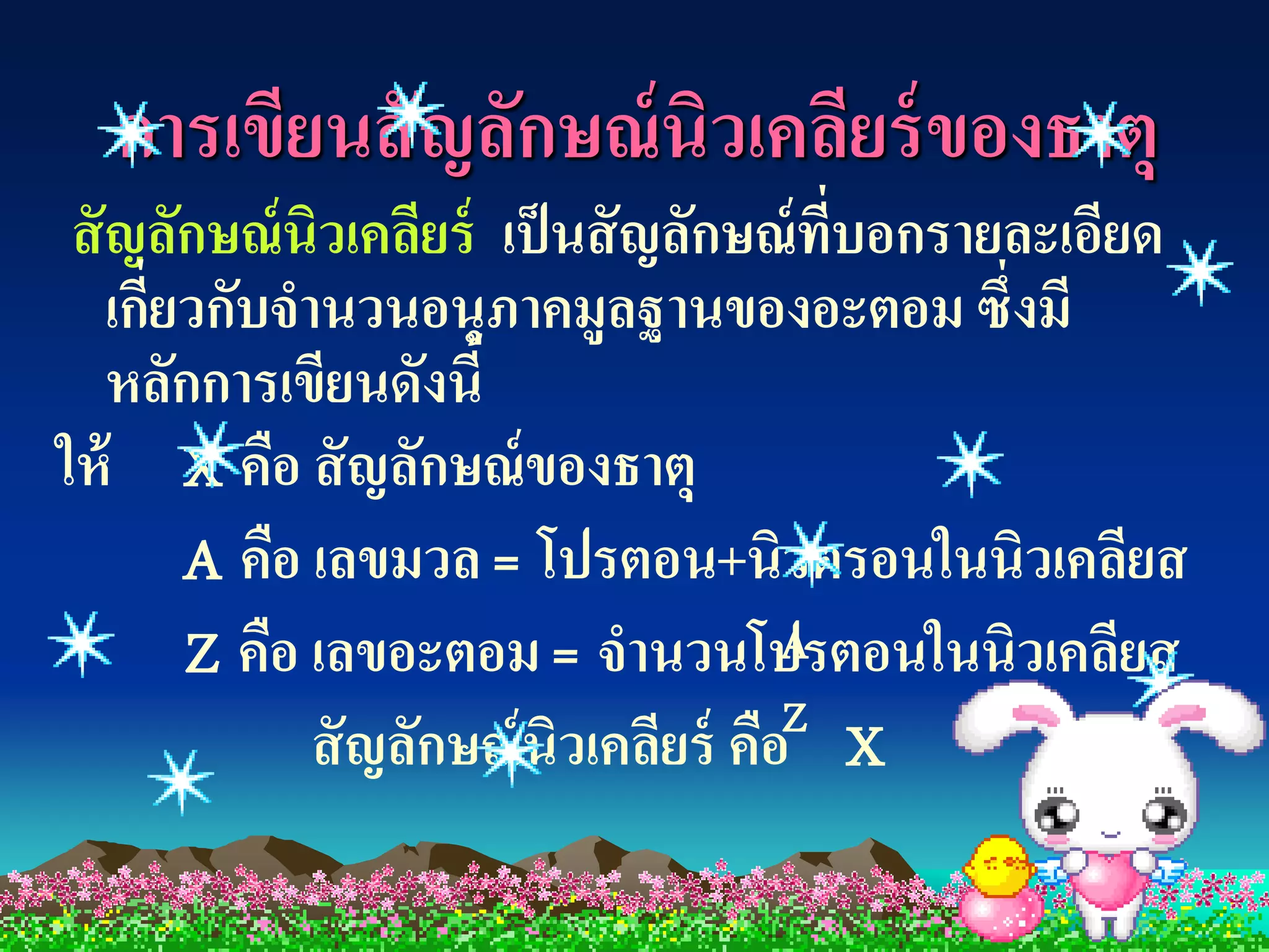 การเขียนสั ญลักษณ์ นิวเคลียร์ ของธาตุ
 สั ญลักษณ์ นิวเคลียร์ เป็ นสั ญลักษณ์ ที่บอกรายละเอียด
    เกียวกับจานวนอนุภาคมูลฐานของอะตอม ซึ่งมี
       ่
    หลักการเขียนดังนี้
ให้ X คือ สั ญลักษณ์ ของธาตุ
         A คือ เลขมวล = โปรตอน+นิวตรอนในนิวเคลียส
         Z คือ เลขอะตอม = จานวนโปรตอนในนิวเคลียส
                                        A
                                        Z
               สั ญลักษณ์ นิวเคลียร์ คือ X
 