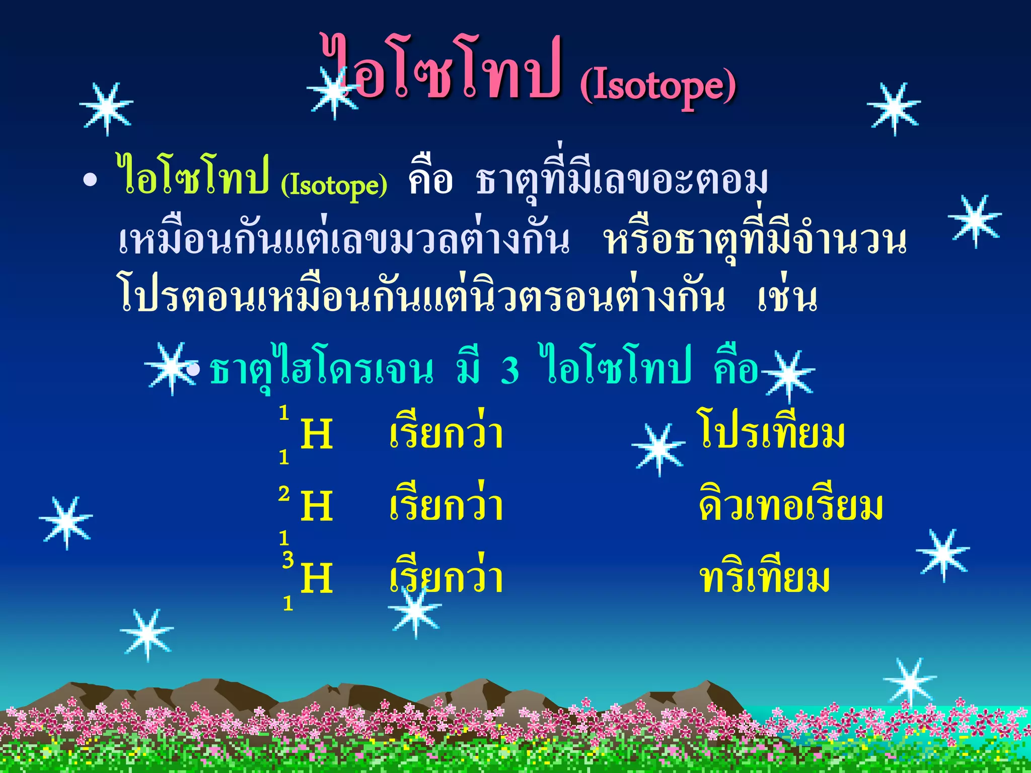 ไอโซโทป (Isotope)
• ไอโซโทป (Isotope) คือ ธาตุทมเี ลขอะตอม
                             ี่
  เหมือนกันแต่ เลขมวลต่ างกัน หรือธาตุทมจานวน
                                         ี่ ี
  โปรตอนเหมือนกันแต่ นิวตรอนต่ างกัน เช่ น
     •ธาตุไฮโดรเจน มี 3 ไอโซโทป คือ
           1
           1H      เรียกว่า          โปรเทียม
           2
           1
             H เรียกว่า              ดิวเทอเรียม
           3
           1
             H เรียกว่า              ทริเทียม
 