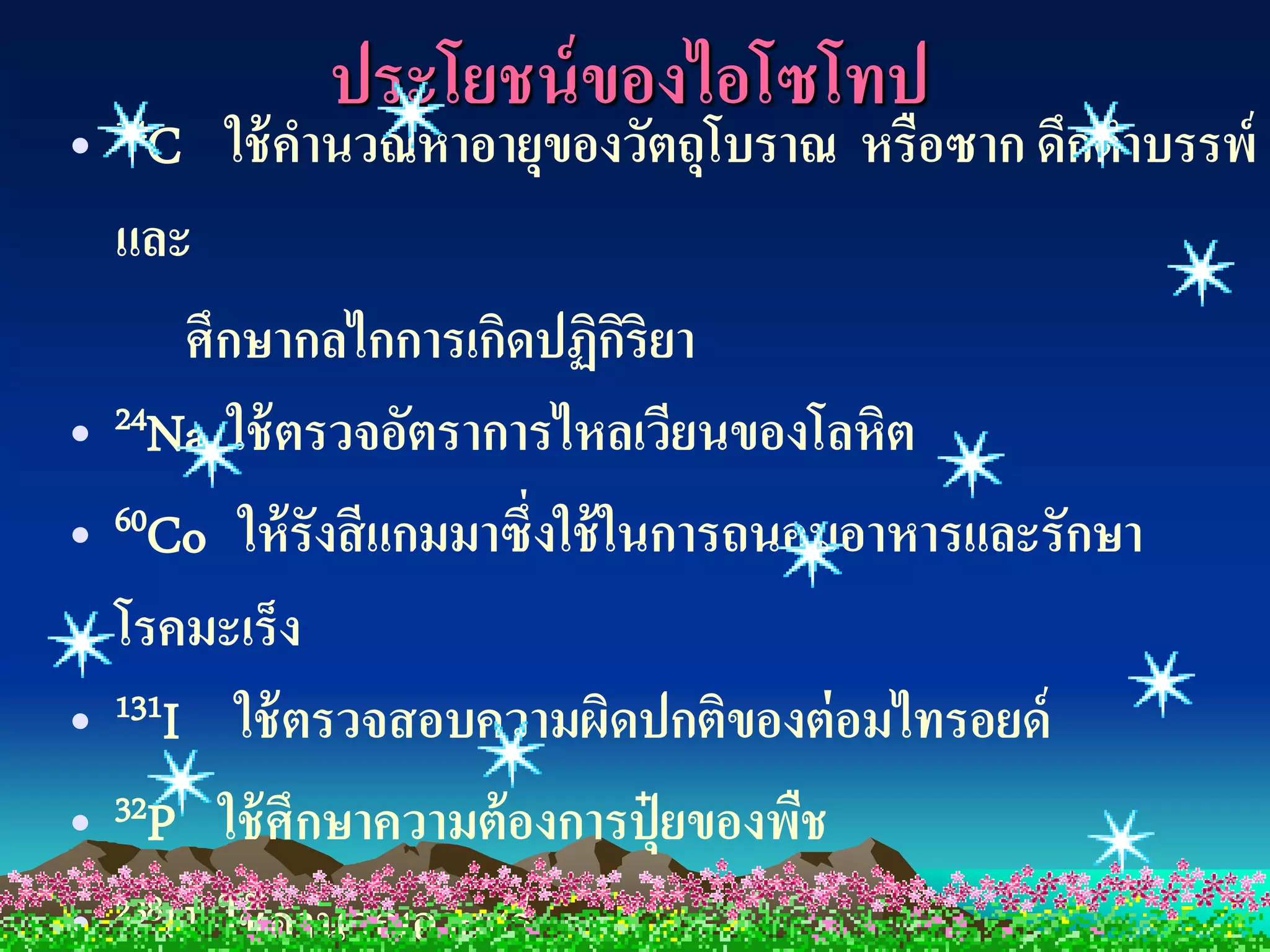 ประโยชน์ ของไอโซโทป
• 14C ใช้ คานวณหาอายุของวัตถุโบราณ หรือซาก ดึกดาบรรพ์
  และ
      ศึกษากลไกการเกิดปฏิกริยา ิ
• 24Na ใช้ ตรวจอัตราการไหลเวียนของโลหิต
• 60Co ให้ รังสี แกมมาซึ่งใช้ ในการถนอมอาหารและรักษา
  โรคมะเร็ง
• 131I ใช้ ตรวจสอบความผิดปกติของต่ อมไทรอยด์
• 32P ใช้ ศึกษาความต้ องการปุ๋ ยของพืช
• 238U ใช้ คานวณอายุแร่
 