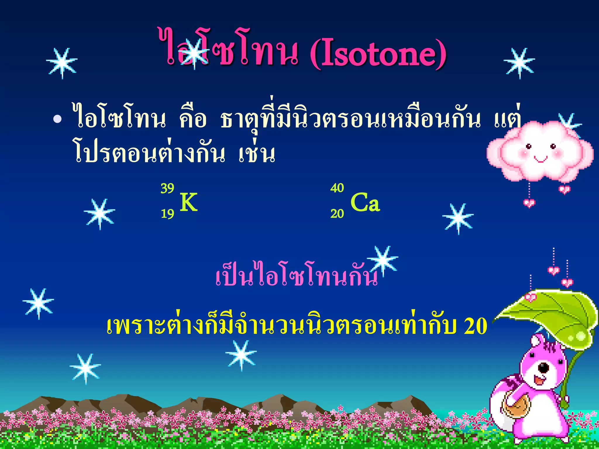 ไอโซโทน (Isotone)
• ไอโซโทน คือ ธาตุทมีนิวตรอนเหมือนกัน แต่
                      ี่
  โปรตอนต่ างกัน เช่ น
         39              40
         19 K            20 Ca


               เป็ นไอโซโทนกัน
    เพราะต่ างก็มีจานวนนิวตรอนเท่ ากับ 20
 
