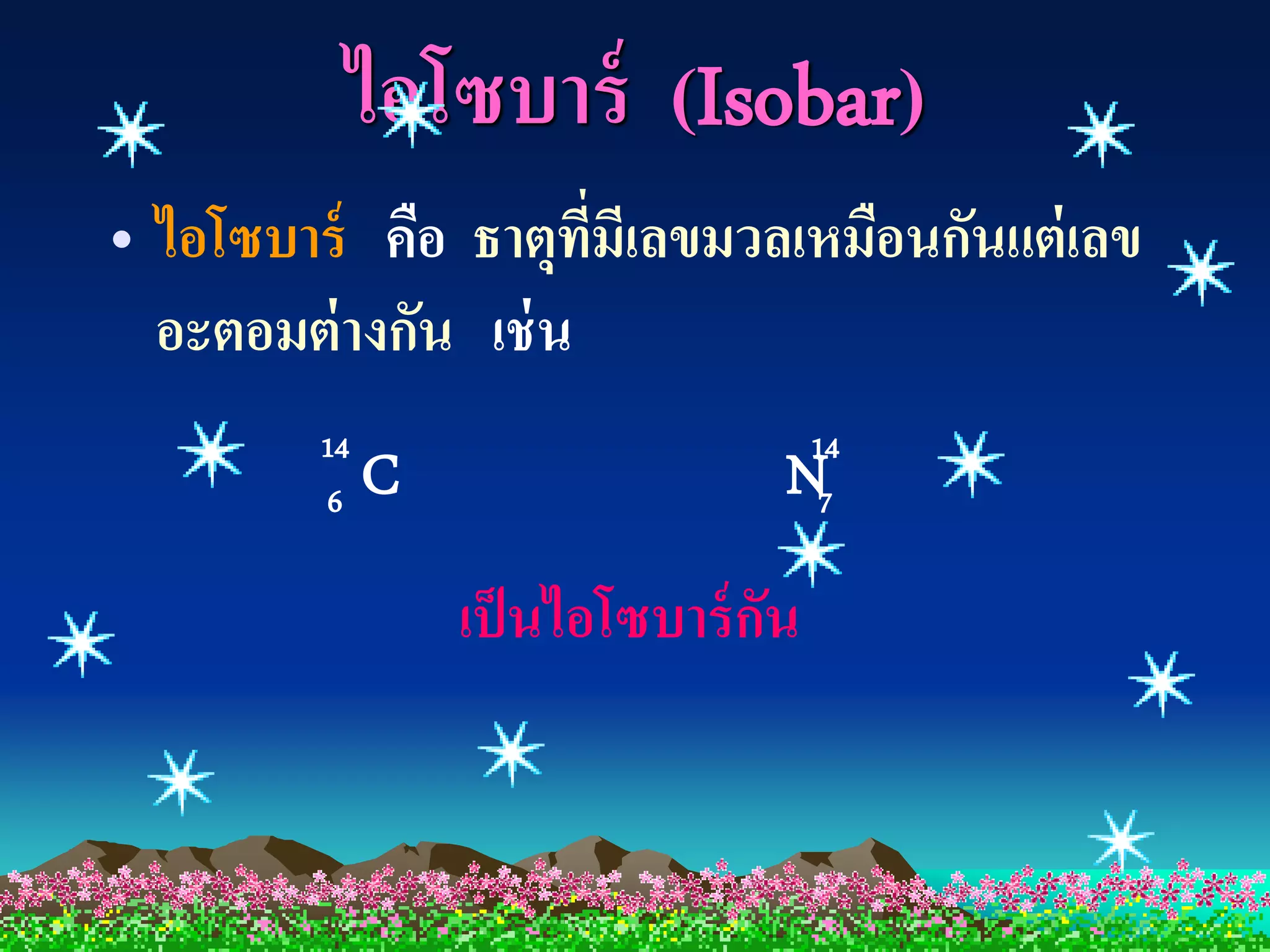 ไอโซบาร์ (Isobar)
• ไอโซบาร์ คือ ธาตุทมีเลขมวลเหมือนกันแต่ เลข
                      ี่
  อะตอมต่ างกัน เช่ น
         14                          14
          6   C                  N    7

                  เป็ นไอโซบาร์ กน
                                 ั
 