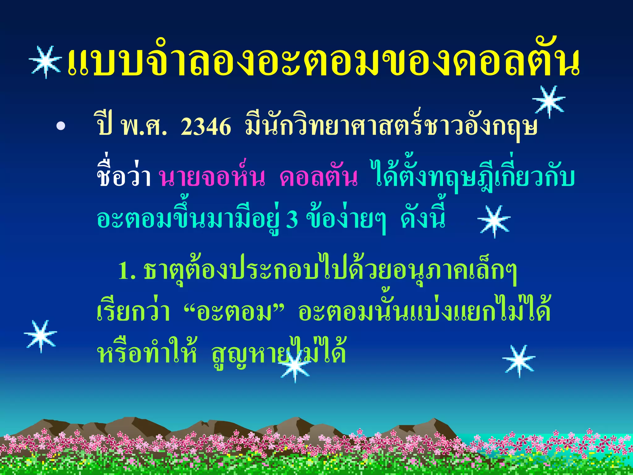แบบจาลองอะตอมของดอลตัน
• ปี พ.ศ. 2346 มีนักวิทยาศาสตร์ ชาวอังกฤษ
  ชื่อว่ า นายจอห์ น ดอลตัน ได้ ต้งทฤษฎีเกียวกับ
                                  ั        ่
  อะตอมขึนมามีอยู่ 3 ข้ อง่ ายๆ ดังนี้
             ้
     1. ธาตุต้องประกอบไปด้ วยอนุภาคเล็กๆ
  เรียกว่ า “อะตอม” อะตอมนั้นแบ่ งแยกไม่ ได้
  หรือทาให้ สู ญหายไม่ ได้
 
