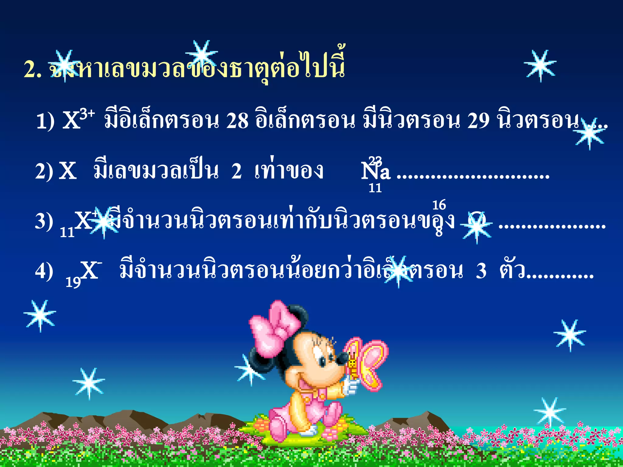 2. จงหาเลขมวลของธาตุต่อไปนี้
1) X3+ มีอเิ ล็กตรอน 28 อิเล็กตรอน มีนิวตรอน 29 นิวตรอน ....
2) X มีเลขมวลเป็ น 2 เท่ าของ Na ...........................
                                   23
                                   11
                                          16
3) 11X + มีจานวนนิวตรอนเท่ ากับนิวตรอนของ O ...................
                                           8

4) 19X- มีจานวนนิวตรอนน้ อยกว่ าอิเล็กตรอน 3 ตัว............
 
