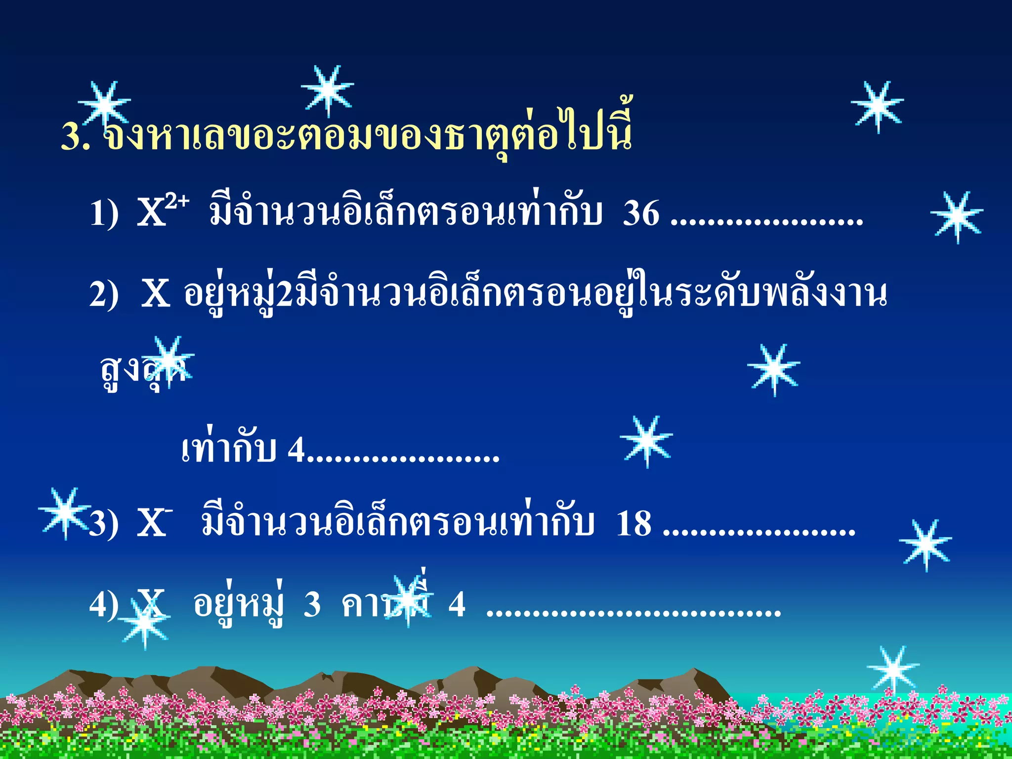3. จงหาเลขอะตอมของธาตุต่อไปนี้
 1) X2+ มีจานวนอิเล็กตรอนเท่ ากับ 36 .....................
 2) X อยู่หมู่2มีจานวนอิเล็กตรอนอยู่ในระดับพลังงาน
  สู งสุ ด
          เท่ ากับ 4.....................
 3) X- มีจานวนอิเล็กตรอนเท่ ากับ 18 .....................
 4) X อยู่หมู่ 3 คาบที่ 4 ................................
 