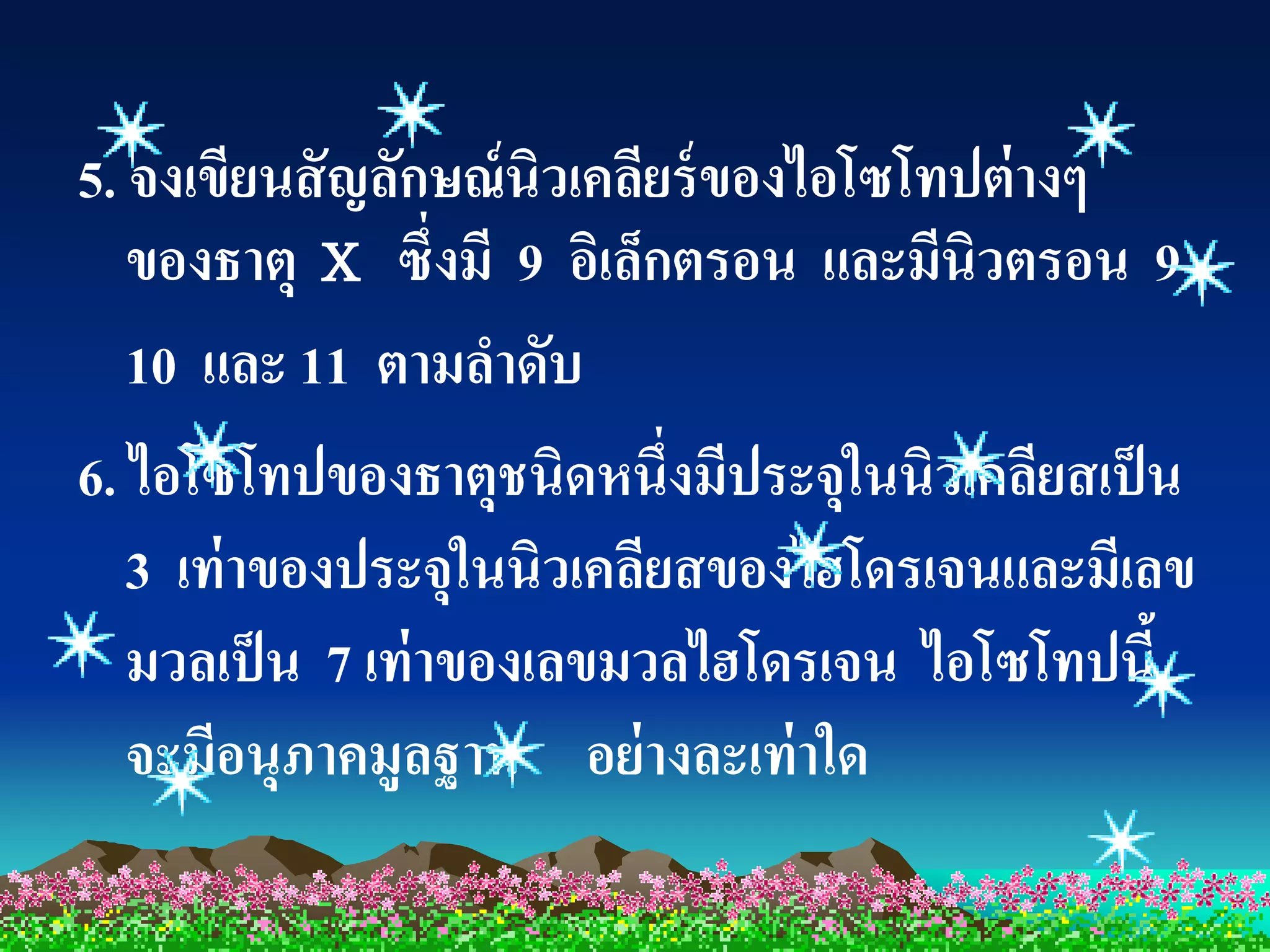 5. จงเขียนสั ญลักษณ์ นิวเคลียร์ ของไอโซโทปต่ างๆ
   ของธาตุ X ซึ่งมี 9 อิเล็กตรอน และมีนิวตรอน 9
   10 และ 11 ตามลาดับ
6. ไอโซโทปของธาตุชนิดหนึ่งมีประจุในนิวเคลียสเป็ น
   3 เท่ าของประจุในนิวเคลียสของไฮโดรเจนและมีเลข
   มวลเป็ น 7 เท่ าของเลขมวลไฮโดรเจน ไอโซโทปนี้
   จะมีอนุภาคมูลฐาน อย่ างละเท่ าใด
 