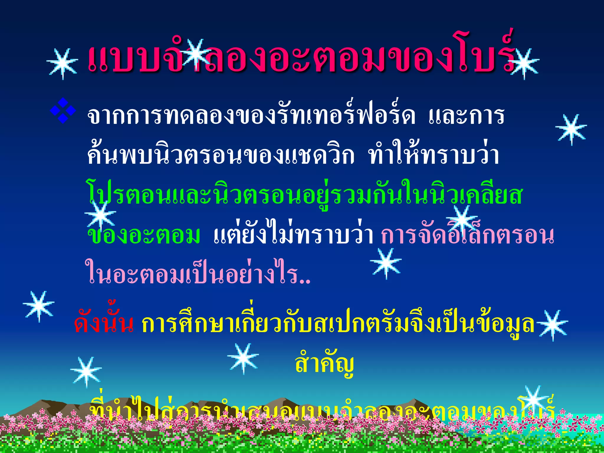 แบบจาลองอะตอมของโบร์
 จากการทดลองของรัทเทอร์ ฟอร์ ด และการ
  ค้ นพบนิวตรอนของแชดวิก ทาให้ ทราบว่ า
  โปรตอนและนิวตรอนอยู่รวมกันในนิวเคลียส
  ของอะตอม แต่ ยงไม่ ทราบว่ า การจัดอิเล็กตรอน
                      ั
  ในอะตอมเป็ นอย่ างไร..
 ดังนั้น การศึกษาเกียวกับสเปกตรัมจึงเป็ นข้ อมูล
                    ่
                        สาคัญ
  ทีนาไปสู่ การนาเสนอแบบจาลองอะตอมของโบร์
     ่
 
