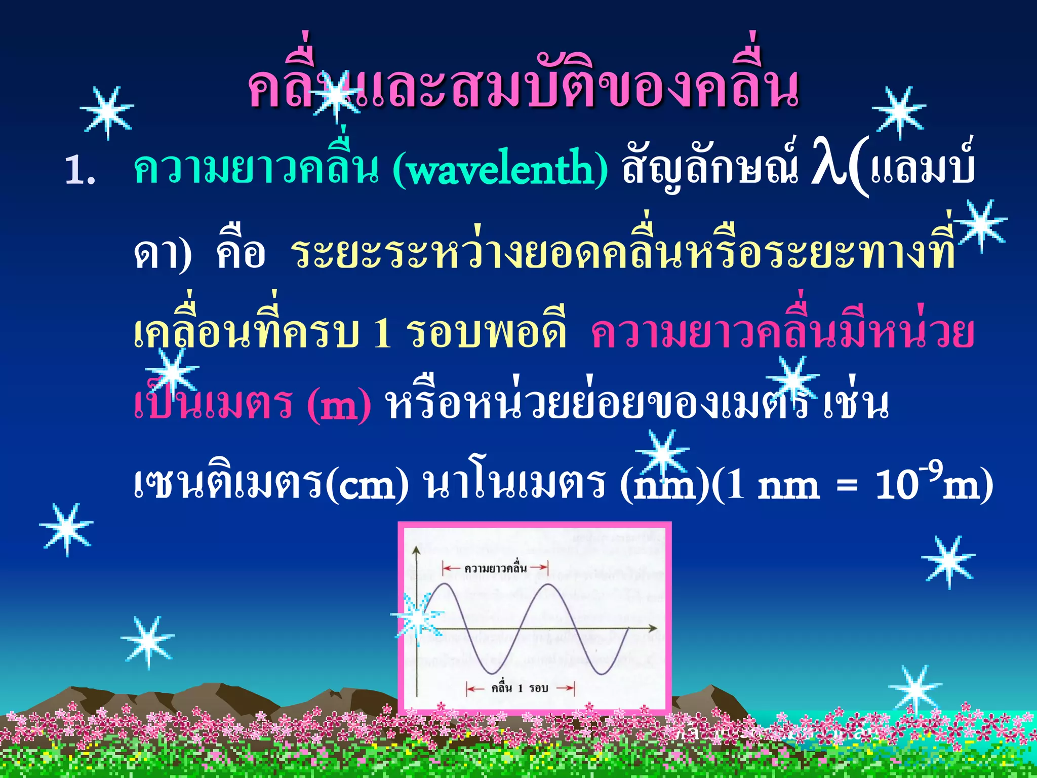 คลืนและสมบัติของคลืน
            ่               ่
1. ความยาวคลืน (wavelenth) สั ญลักษณ์ แลมบ์
               ่
   ดา) คือ ระยะระหว่ างยอดคลืนหรือระยะทางที่
                                ่
   เคลือนที่ครบ 1 รอบพอดี ความยาวคลืนมีหน่ วย
        ่                              ่
   เป็ นเมตร (m) หรือหน่ วยย่ อยของเมตร เช่ น
   เซนติเมตร(cm) นาโนเมตร (nm)(1 nm = 10      -9m)




                                คลื่นและความยาวคลื่น
 