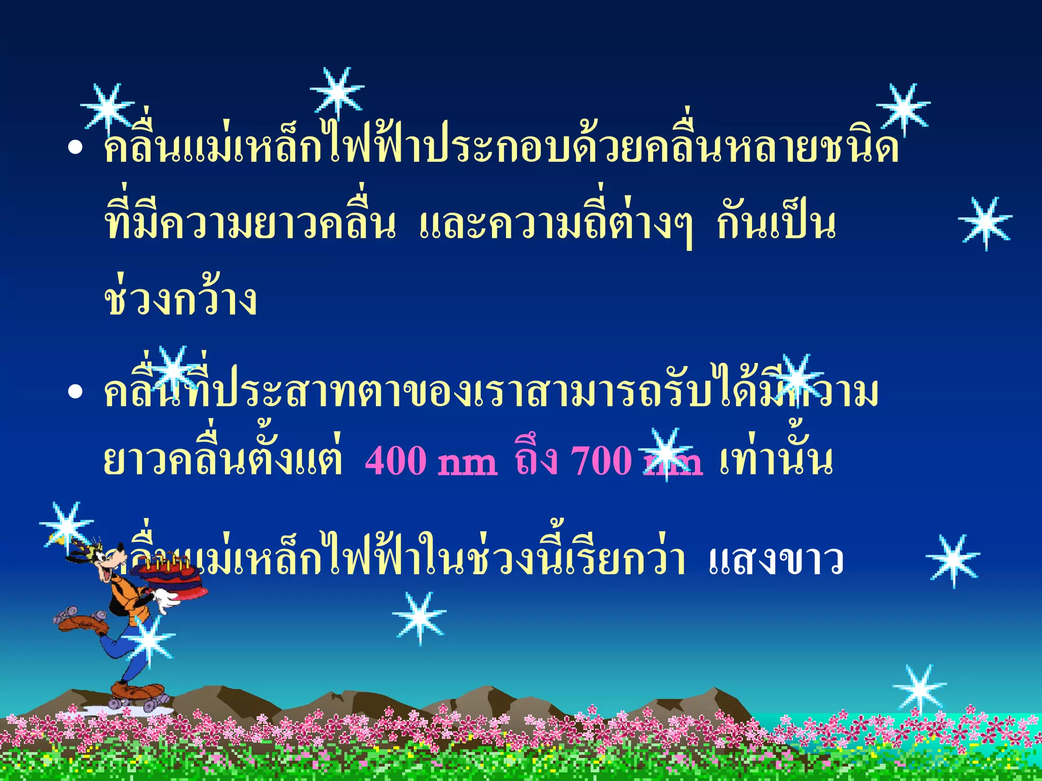 • คลืนแม่ เหล็กไฟฟาประกอบด้ วยคลืนหลายชนิด
      ่            ้              ่
  ที่มีความยาวคลืน และความถี่ต่างๆ กันเป็ น
                 ่
  ช่ วงกว้ าง
• คลืนที่ประสาทตาของเราสามารถรับได้ มีความ
        ่
  ยาวคลืนตั้งแต่ 400 nm ถึง 700 nm เท่ านั้น
          ่
  คลืนแม่ เหล็กไฟฟาในช่ วงนีเ้ รียกว่ า แสงขาว
     ่            ้
 