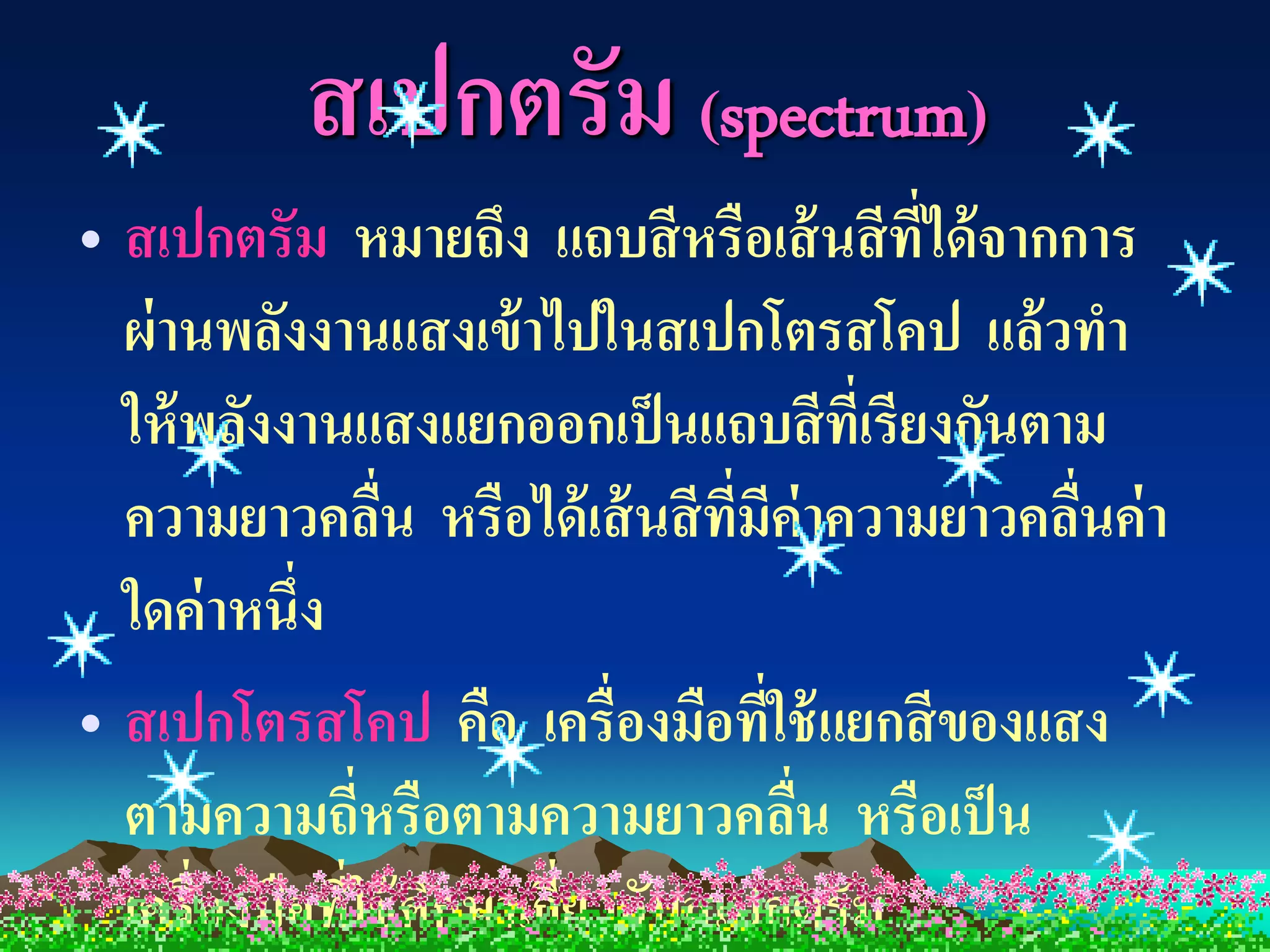 สเปกตรัม (spectrum)
• สเปกตรัม หมายถึง แถบสี หรือเส้ นสี ที่ได้ จากการ
  ผ่ านพลังงานแสงเข้ าไปในสเปกโตรสโคป แล้ วทา
  ให้ พลังงานแสงแยกออกเป็ นแถบสี ที่เรียงกันตาม
  ความยาวคลืน หรือได้ เส้ นสี ที่มีค่าความยาวคลืนค่ า
                ่                               ่
  ใดค่ าหนึ่ง
• สเปกโตรสโคป คือ เครื่องมือที่ใช้ แยกสี ของแสง
  ตามความถี่หรือตามความยาวคลืน หรือเป็ น
                                    ่
  เครื่องมือที่ใช้ ศึกษาเกียวกับสเปกตรัม
                           ่
 