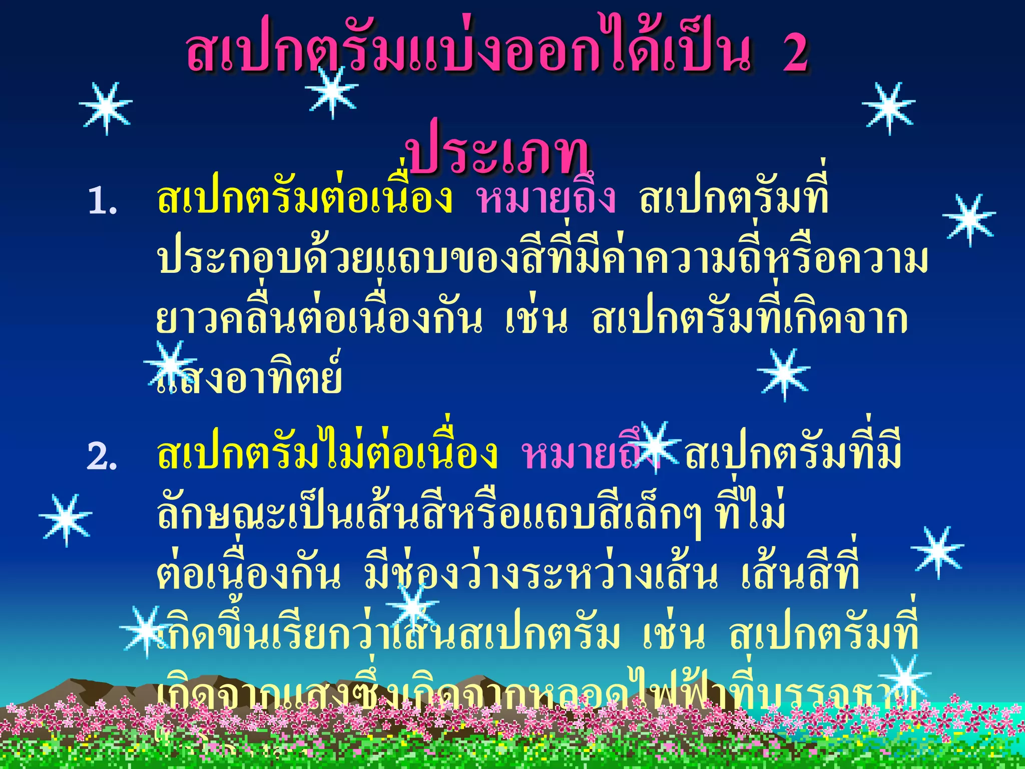 สเปกตรัมแบ่ งออกได้ เป็ น 2
1.
                   ประเภท ง สเปกตรัมที่
     สเปกตรัมต่ อเนื่อง หมายถึ
   ประกอบด้ วยแถบของสี ที่มีค่าความถี่หรือความ
   ยาวคลืนต่ อเนื่องกัน เช่ น สเปกตรัมที่เกิดจาก
            ่
   แสงอาทิตย์
2. สเปกตรัมไม่ ต่อเนื่อง หมายถึง สเปกตรัมที่มี
   ลักษณะเป็ นเส้ นสี หรือแถบสี เล็กๆ ที่ไม่
   ต่ อเนื่องกัน มีช่องว่ างระหว่ างเส้ น เส้ นสี ที่
   เกิดขึนเรียกว่ าเส้ นสเปกตรัม เช่ น สเปกตรัมที่
         ้
   เกิดจากแสงซึ่งเกิดจากหลอดไฟฟ้ าทีบรรจุธาตุ
                                           ่
 