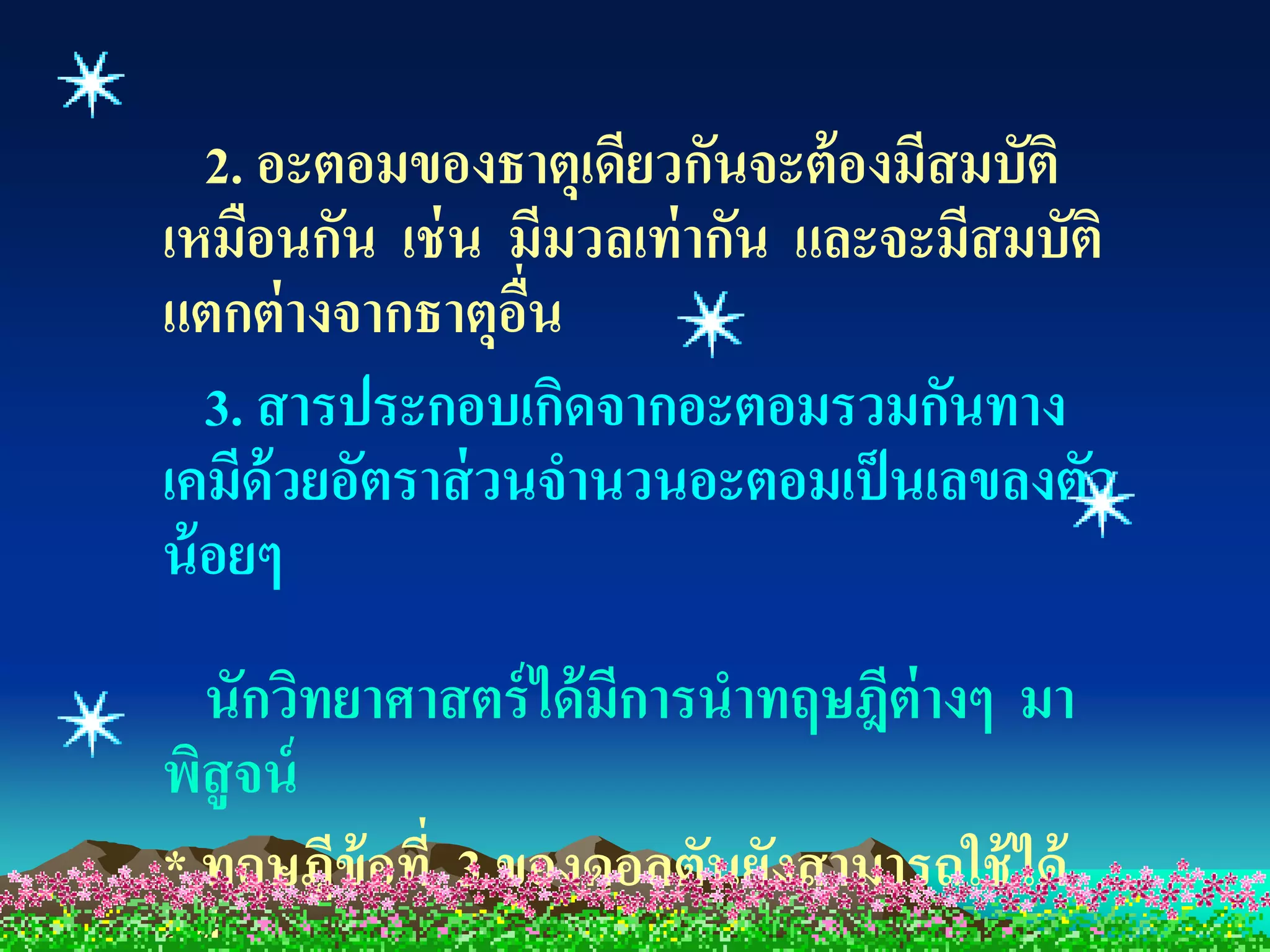 2. อะตอมของธาตุเดียวกันจะต้ องมีสมบัติ
เหมือนกัน เช่ น มีมวลเท่ ากัน และจะมีสมบัติ
แตกต่ างจากธาตุอน ่ื
   3. สารประกอบเกิดจากอะตอมรวมกันทาง
เคมีด้วยอัตราส่ วนจานวนอะตอมเป็ นเลขลงตัว
น้ อยๆ
  นักวิทยาศาสตร์ ได้ มีการนาทฤษฎีต่างๆ มา
พิสูจน์
* ทฤษฎีข้อที่ 3 ของดอลตันยังสามารถใช้ ได้
 