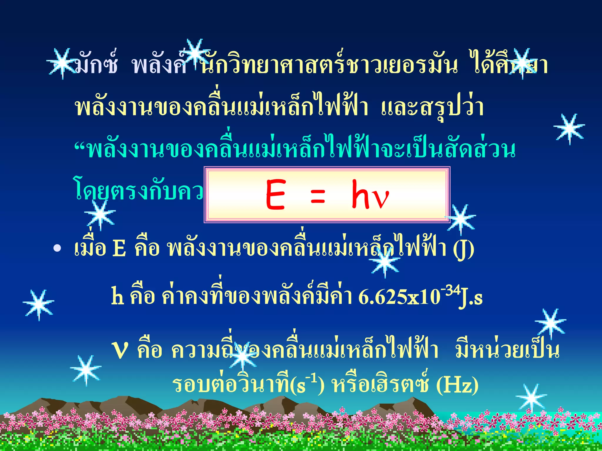 • มักซ์ พลังค์ นักวิทยาศาสตร์ ชาวเยอรมัน ได้ ศึกษา
  พลังงานของคลืนแม่ เหล็กไฟฟ้ า และสรุปว่ า
                    ่
  “พลังงานของคลืนแม่ เหล็กไฟฟ้ าจะเป็ นสั ดส่ วน
                        ่
  โดยตรงกับความถี่ของคลื=นั้น”
                          E น h
                              ่
• เมือ E คือ พลังงานของคลืนแม่ เหล็กไฟฟ้ า (J)
     ่                      ่
       h คือ ค่ าคงทีของพลังค์ มค่า 6.625x10-34J.s
                      ่         ี
       คือ ความถี่ของคลืนแม่ เหล็กไฟฟ้ า มีหน่ วยเป็ น
                          ่
            รอบต่ อวินาที(s-1) หรือเฮิรตซ์ (Hz)
 
