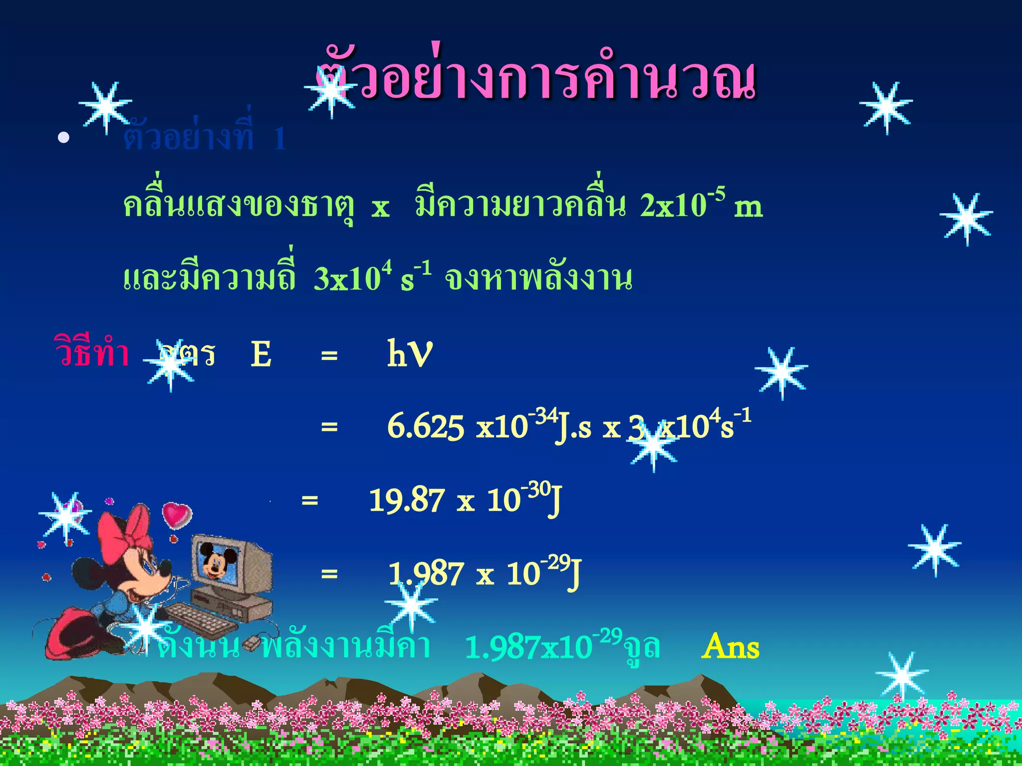 ตัวอย่ างการคานวณ
• ตัวอย่ างที่ 1
      คลืนแสงของธาตุ x มีความยาวคลืน 2x10-5 m
         ่                             ่
      และมีความถี่ 3x104 s-1 จงหาพลังงาน
วิธีทา สู ตร E = h
                    = 6.625 x10-34J.s x 3 x104s-1
                  = 19.87 x 10-30J
                    = 1.987 x 10-29J
        ดังนั้น พลังงานมีค่า 1.987x10-29จูล Ans
 
