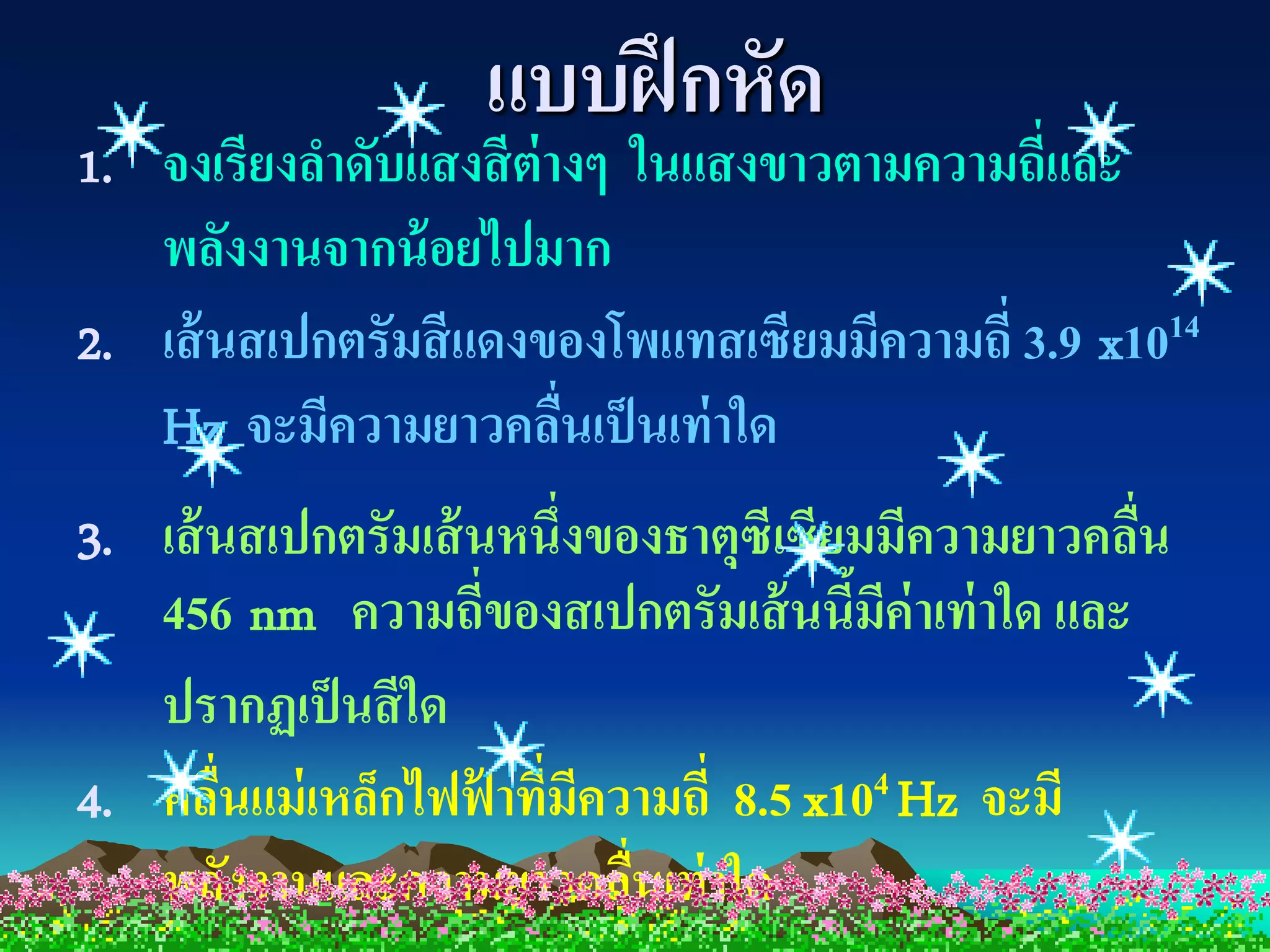 แบบฝึ กหัด
1. จงเรียงลาดับแสงสี ต่างๆ ในแสงขาวตามความถี่และ
   พลังงานจากน้ อยไปมาก
2. เส้ นสเปกตรัมสี แดงของโพแทสเซียมมีความถี่ 3.9 x1014
   Hz จะมีความยาวคลืนเป็ นเท่ าใด
                        ่
3. เส้ นสเปกตรัมเส้ นหนึ่งของธาตุซีเซียมมีความยาวคลืน
                                                    ่
   456 nm ความถี่ของสเปกตรัมเส้ นนีมค่าเท่ าใด และ
                                       ้ ี
   ปรากฏเป็ นสี ใด
4. คลืนแม่ เหล็กไฟฟาทีมความถี่ 8.5 x104 Hz จะมี
       ่             ้ ่ ี
   พลังงานและความยาวคลืนเท่ าใด
                            ่
 