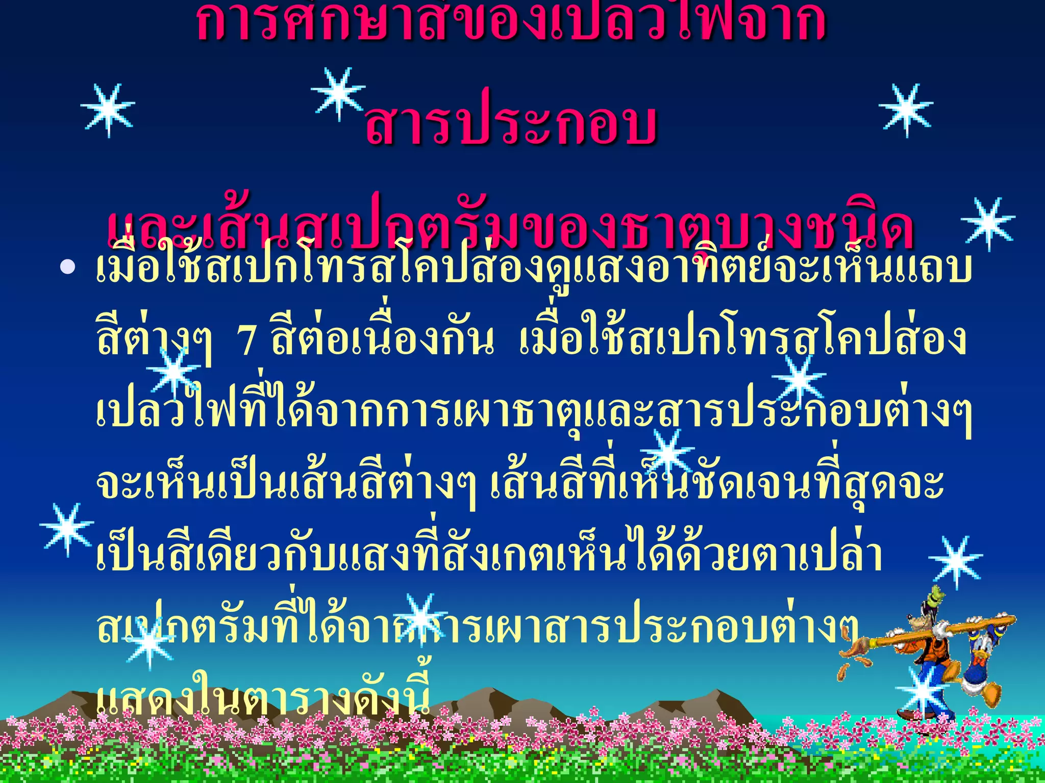 การศึกษาสี ของเปลวไฟจาก
                สารประกอบ
   และเส้เปกโทรสโคปส่มของธาตุบย์จะเห็นด
• เมื่อใช้ ส
             นสเปกตรั องดูแสงอาทิต างชนิ แถบ
 สี ต่างๆ 7 สี ต่อเนื่องกัน เมื่อใช้ สเปกโทรสโคปส่ อง
 เปลวไฟทีได้ จากการเผาธาตุและสารประกอบต่ างๆ
             ่
 จะเห็นเป็ นเส้ นสี ต่างๆ เส้ นสี ทเ่ี ห็นชัดเจนทีสุดจะ
                                                  ่
 เป็ นสี เดียวกับแสงที่สังเกตเห็นได้ ด้วยตาเปล่า
 สเปกตรัมที่ได้ จากการเผาสารประกอบต่ างๆ
 แสดงในตารางดังนี้
 
