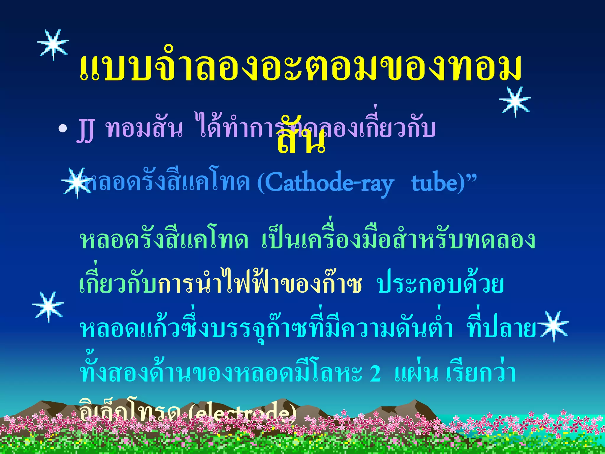 แบบจาลองอะตอมของทอม
                     สั น
• JJ ทอมสั น ได้ ทาการทดลองเกียวกับ
                              ่
“หลอดรังสี แคโทด (Cathode-ray tube)”
 หลอดรังสี แคโทด เป็ นเครื่องมือสาหรับทดลอง
 เกียวกับการนาไฟฟาของก๊ าซ ประกอบด้ วย
    ่               ้
 หลอดแก้ วซึ่งบรรจุก๊าซทีมความดันตา ทีปลาย
                         ่ ี        ่ ่
 ทั้งสองด้ านของหลอดมีโลหะ 2 แผ่ น เรียกว่ า
 อิเล็กโทรด (electrode)
 