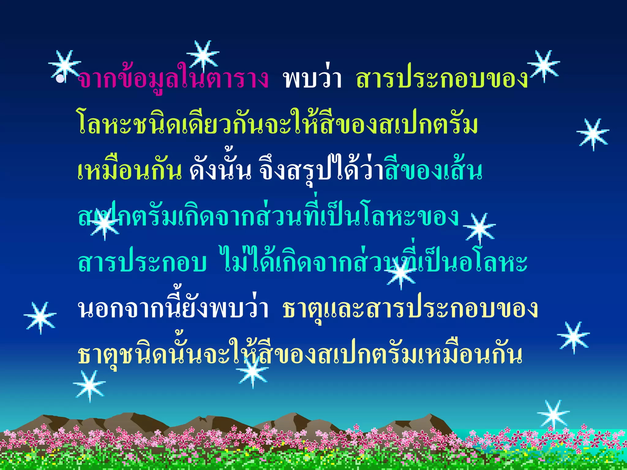 • จากข้ อมูลในตาราง พบว่ า สารประกอบของ
  โลหะชนิดเดียวกันจะให้ สีของสเปกตรัม
  เหมือนกัน ดังนั้น จึงสรุปได้ ว่าสี ของเส้ น
  สเปกตรัมเกิดจากส่ วนที่เป็ นโลหะของ
  สารประกอบ ไม่ ได้ เกิดจากส่ วนที่เป็ นอโลหะ
  นอกจากนียงพบว่ า ธาตุและสารประกอบของ
            ้ั
  ธาตุชนิดนั้นจะให้ สีของสเปกตรัมเหมือนกัน
 