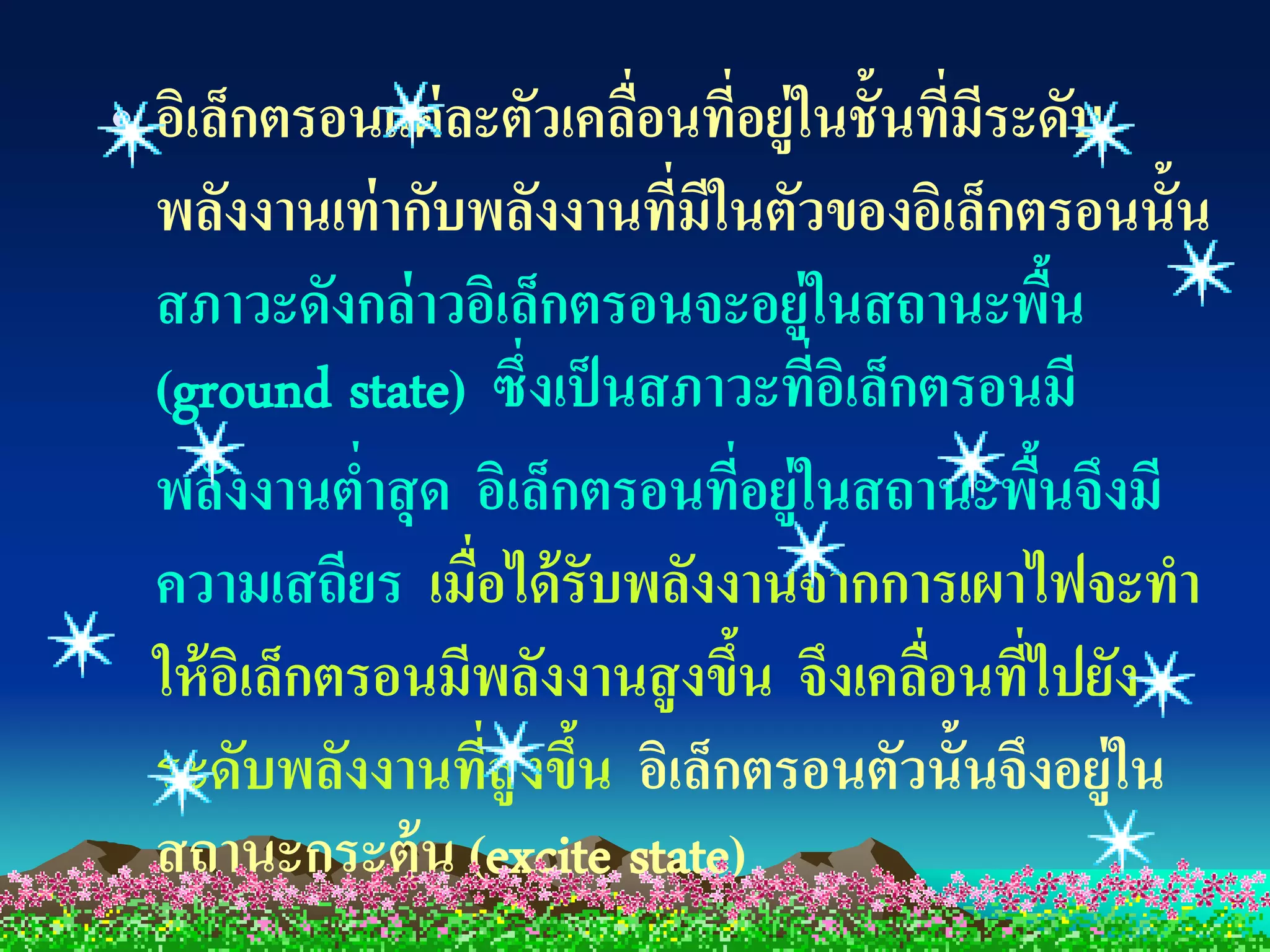 • อิเล็กตรอนแต่ ละตัวเคลือนทีอยู่ในชั้นทีมระดับ
                          ่ ่             ่ ี
  พลังงานเท่ ากับพลังงานที่มีในตัวของอิเล็กตรอนนั้น
  สภาวะดังกล่ าวอิเล็กตรอนจะอยู่ในสถานะพืน      ้
  (ground state) ซึ่งเป็ นสภาวะที่อเิ ล็กตรอนมี
  พลังงานตาสุ ด อิเล็กตรอนทีอยู่ในสถานะพืนจึงมี
               ่                  ่           ้
  ความเสถียร เมื่อได้ รับพลังงานจากการเผาไฟจะทา
  ให้ อเิ ล็กตรอนมีพลังงานสู งขึน จึงเคลือนทีไปยัง
                                ้        ่ ่
  ระดับพลังงานทีสูงขึน อิเล็กตรอนตัวนั้นจึงอยู่ใน
                   ่ ้
  สถานะกระตุ้น (excite state)
 