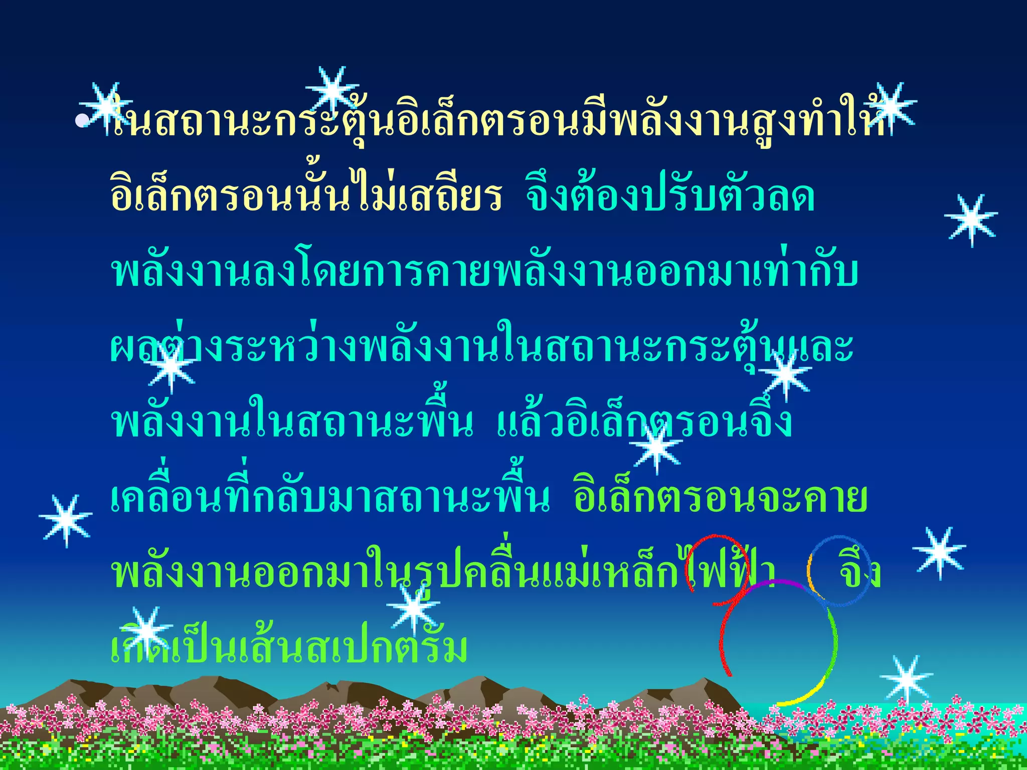 • ในสถานะกระตุ้นอิเล็กตรอนมีพลังงานสู งทาให้
  อิเล็กตรอนนั้นไม่ เสถียร จึงต้ องปรับตัวลด
  พลังงานลงโดยการคายพลังงานออกมาเท่ ากับ
  ผลต่ างระหว่ างพลังงานในสถานะกระตุ้นและ
  พลังงานในสถานะพืน แล้ วอิเล็กตรอนจึง
                       ้
  เคลือนที่กลับมาสถานะพืน อิเล็กตรอนจะคาย
       ่                    ้
  พลังงานออกมาในรูปคลืนแม่ เหล็กไฟฟ้ า จึง
                          ่
  เกิดเป็ นเส้ นสเปกตรัม
 