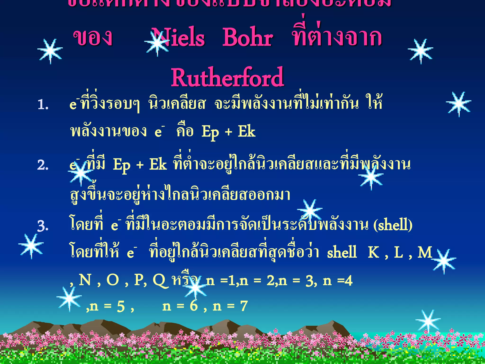 ข้ อแตกต่ างของแบบจาลองอะตอม
     ของ Niels Bohr ทีต่างจาก
                           ่
                Rutherford
1. e ที่วงรอบๆ นิวเคลียส จะมีพลังงานที่ไม่ เท่ ากัน ให้
      -    ิ่
   พลังงานของ e- คือ Ep + Ek
2. e- ที่มี Ep + Ek ที่ตาจะอยู่ใกล้ นิวเคลียสและที่มพลังงาน
                         ่                               ี
   สู งขึนจะอยู่ห่างไกลนิวเคลียสออกมา
         ้
3. โดยที่ e- ที่มในอะตอมมีการจัดเป็ นระดับพลังงาน (shell)
                 ี
   โดยที่ให้ e- ที่อยู่ใกล้ นิวเคลียสที่สุดชื่อว่ า shell K , L , M
   , N , O , P, Q หรือ n =1,n = 2,n = 3, n =4
       ,n = 5 , n = 6 , n = 7
 