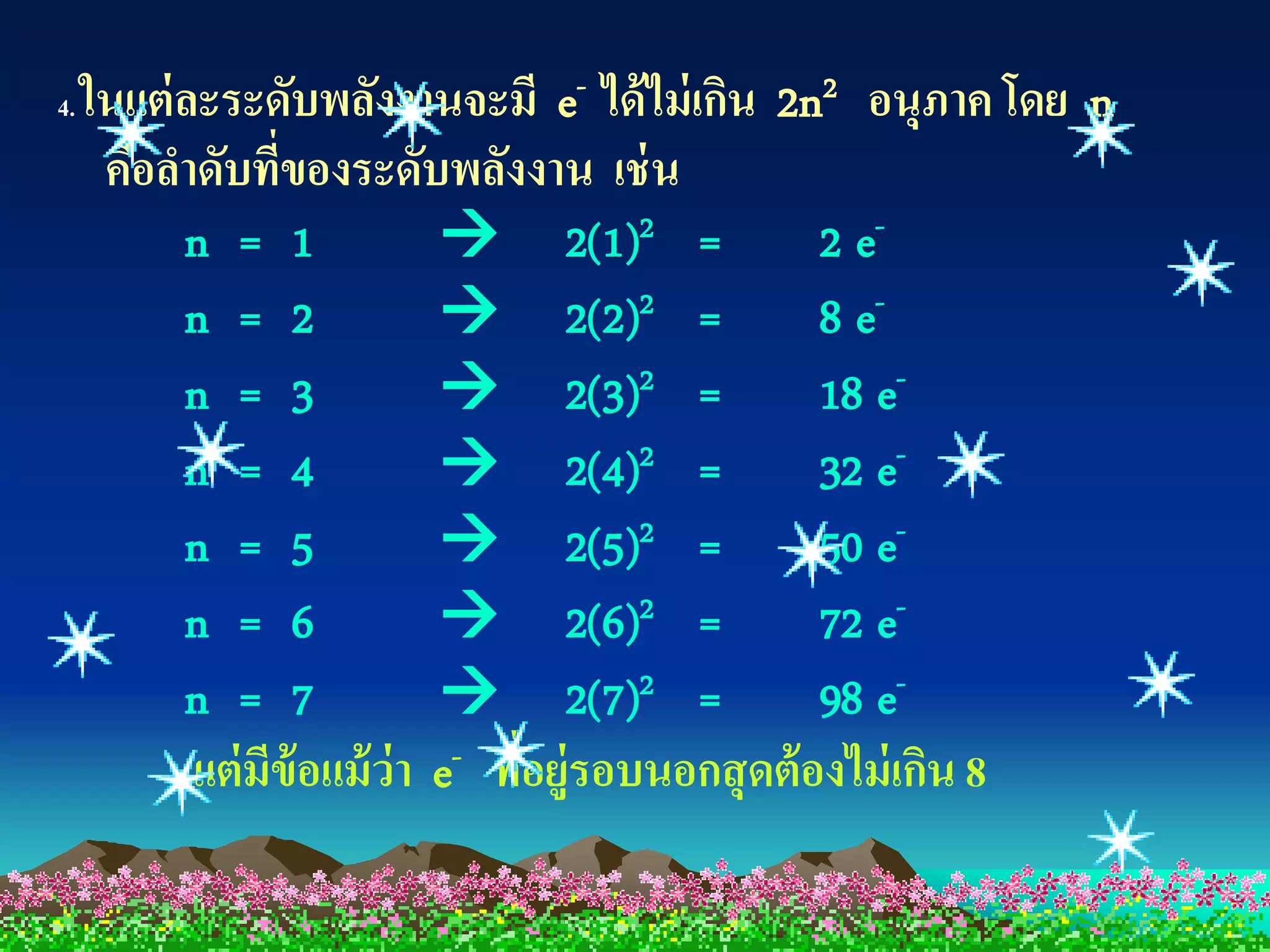 4.   ในแต่ ละระดับพลังงานจะมี e- ได้ ไม่ เกิน 2n2 อนุภาค โดย n
      คือลาดับทีของระดับพลังงาน เช่ น
                  ่
           n = 1              2(1)2 =              2 e-
           n = 2              2(2)2 =              8 e-
           n = 3              2(3)2 =              18 e-
           n = 4              2(4)2 =              32 e-
           n = 5              2(5)2 =              50 e-
           n = 6              2(6)2 =              72 e-
           n = 7              2(7)2 =              98 e-
            แต่ มีข้อแม้ ว่า e- ทีอยู่รอบนอกสุ ดต้ องไม่ เกิน 8
                                  ่
 
