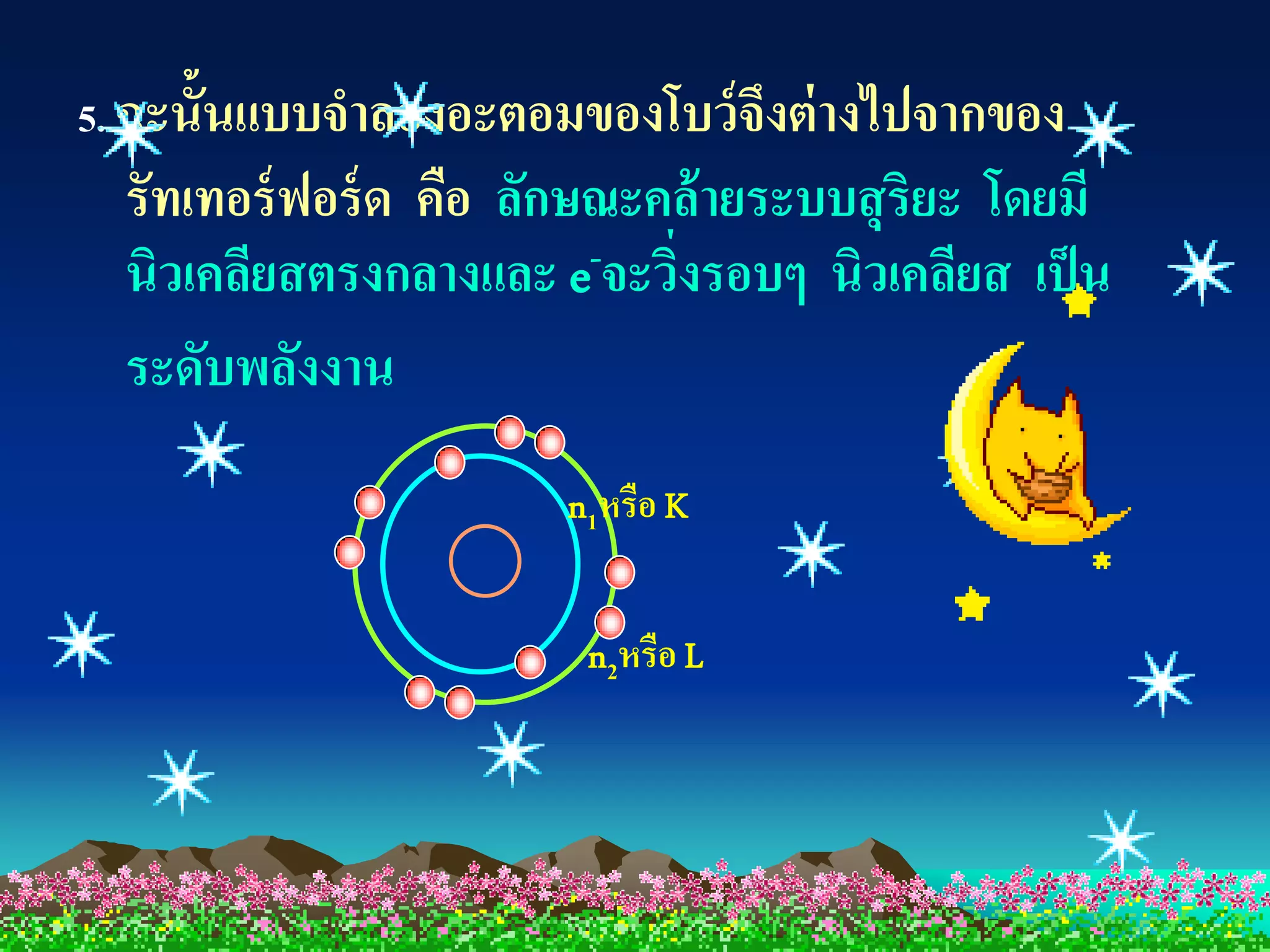 5. ฉะนั้นแบบจาลองอะตอมของโบว์ จึงต่ างไปจากของ
  รัทเทอร์ ฟอร์ ด คือ ลักษณะคล้ ายระบบสุ ริยะ โดยมี
  นิวเคลียสตรงกลางและ e-จะวิงรอบๆ นิวเคลียส เป็ น
                             ่
  ระดับพลังงาน
                       n1หรือ K


                        n2หรือ L
 