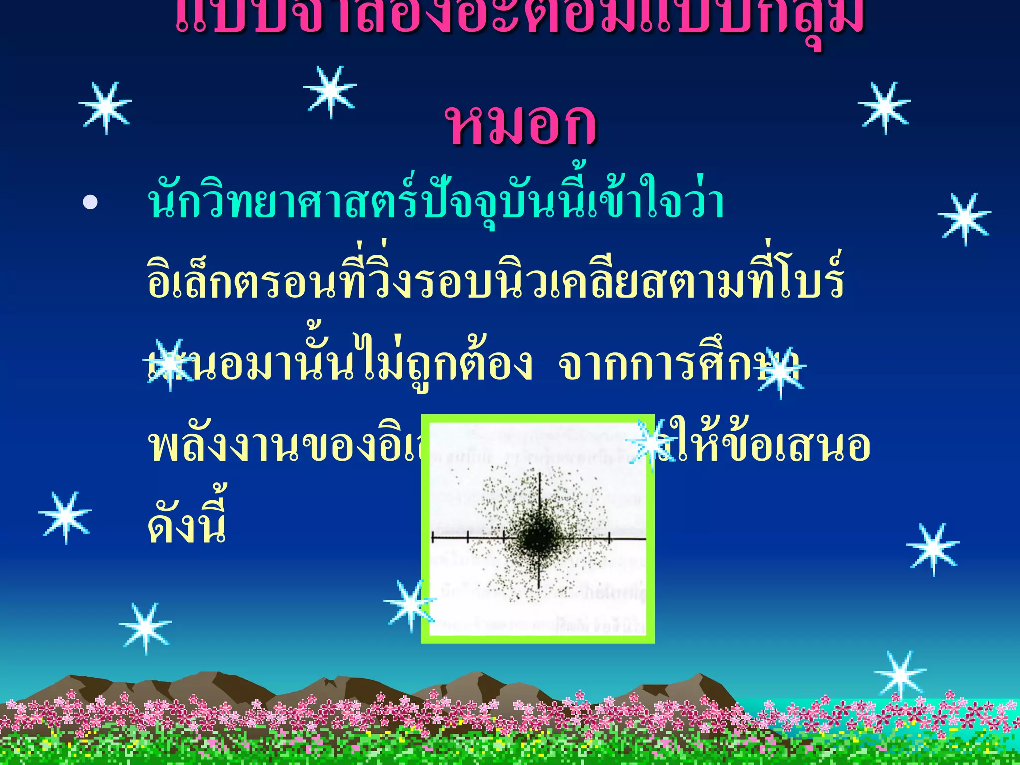 แบบจาลองอะตอมแบบกล่ ม
                        ุ
            หมอก
• นักวิทยาศาสตร์ ปัจจุบันนีเ้ ข้ าใจว่ า
  อิเล็กตรอนที่วงรอบนิวเคลียสตามที่โบร์
                ิ่
  เสนอมานั้นไม่ ถูกต้ อง จากการศึกษา
  พลังงานของอิเล็กตรอน แล้วให้ ข้อเสนอ
  ดังนี้
 