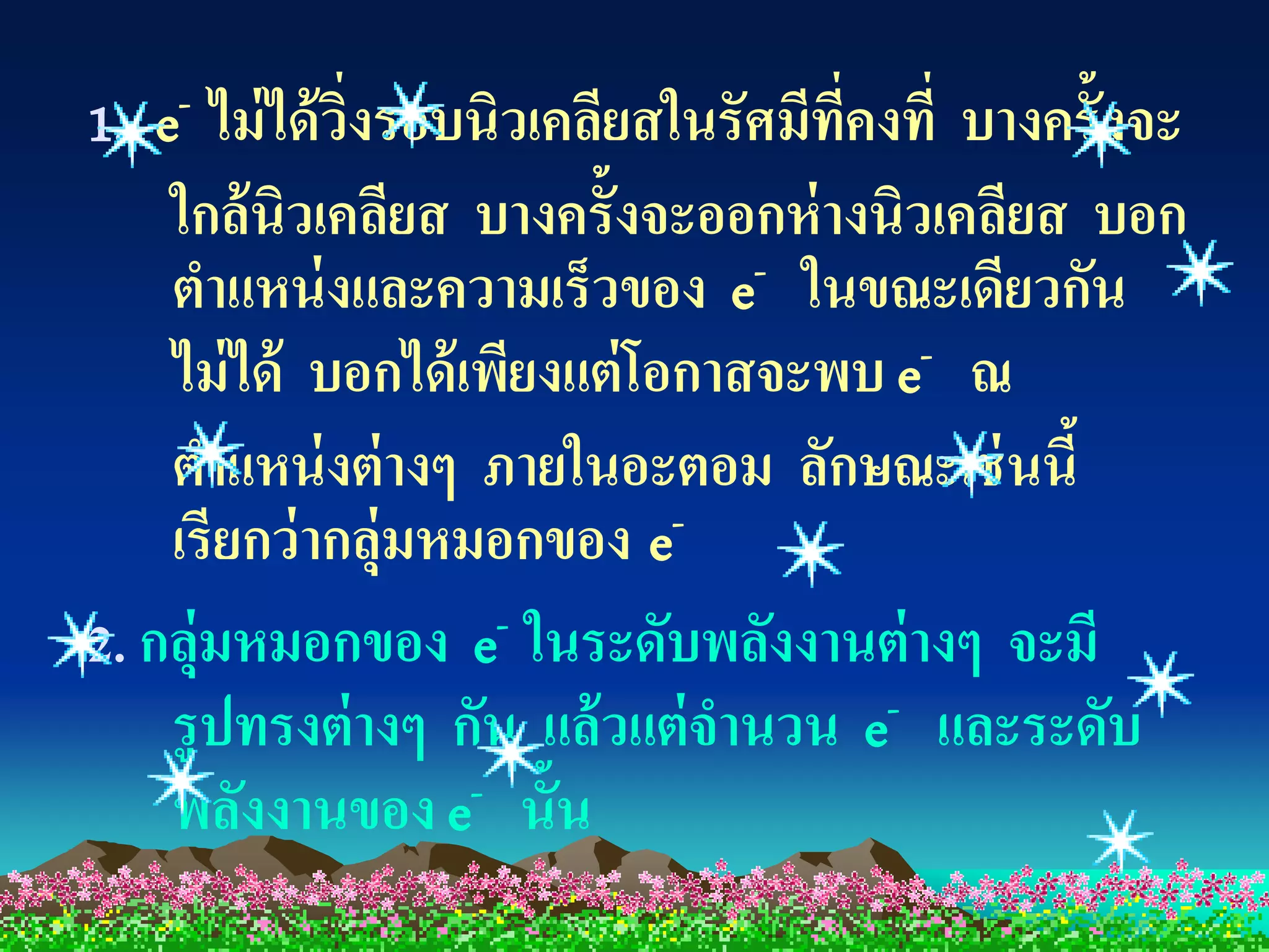 1. e- ไม่ ได้ วงรอบนิวเคลียสในรัศมีทคงที่ บางครั้งจะ
               ิ่                   ี่
    ใกล้ นิวเคลียส บางครั้งจะออกห่ างนิวเคลียส บอก
    ตาแหน่ งและความเร็วของ e- ในขณะเดียวกัน
    ไม่ ได้ บอกได้ เพียงแต่ โอกาสจะพบ e- ณ
    ตาแหน่ งต่ างๆ ภายในอะตอม ลักษณะเช่ นนี้
    เรียกว่ ากลุ่มหมอกของ e   -

2. กลุ่มหมอกของ e- ในระดับพลังงานต่ างๆ จะมี
    รูปทรงต่ างๆ กัน แล้ วแต่ จานวน e- และระดับ
    พลังงานของ e- นั้น
 