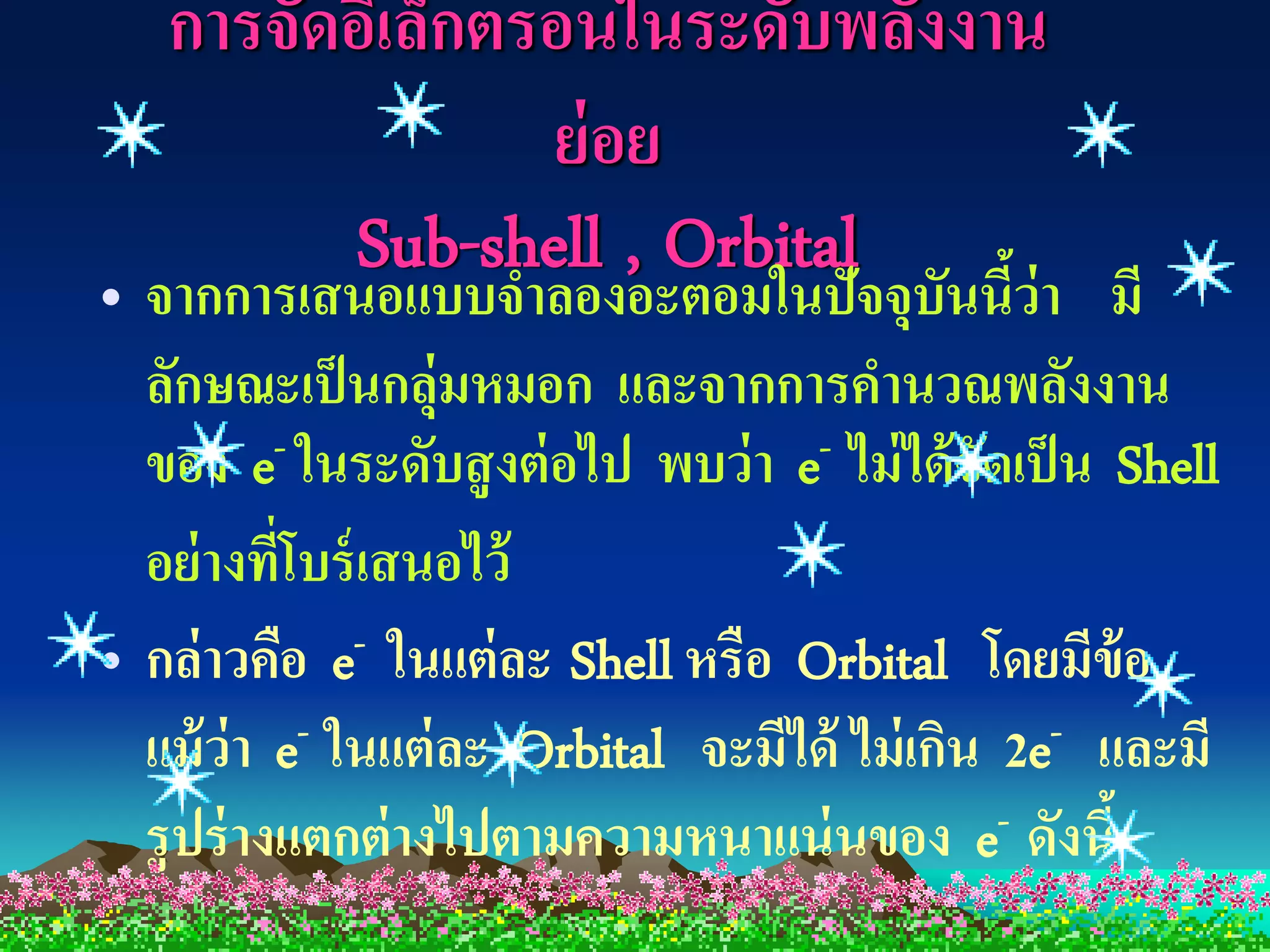 การจัดอิเล็กตรอนในระดับพลังงาน
                 ย่ อย
         Sub-shell , Orbital
• จากการเสนอแบบจาลองอะตอมในปัจจุบันนีว่า มี     ้
  ลักษณะเป็ นกลุ่มหมอก และจากการคานวณพลังงาน
  ของ e- ในระดับสู งต่ อไป พบว่ า e- ไม่ ได้ จัดเป็ น Shell
  อย่ างทีโบร์ เสนอไว้
           ่
• กล่ าวคือ e  - ในแต่ ละ Shell หรือ Orbital โดยมีข้อ

  แม้ ว่า e- ในแต่ ละ Orbital จะมีได้ ไม่ เกิน 2e- และมี
  รู ปร่ างแตกต่ างไปตามความหนาแน่ นของ e- ดังนี้
 