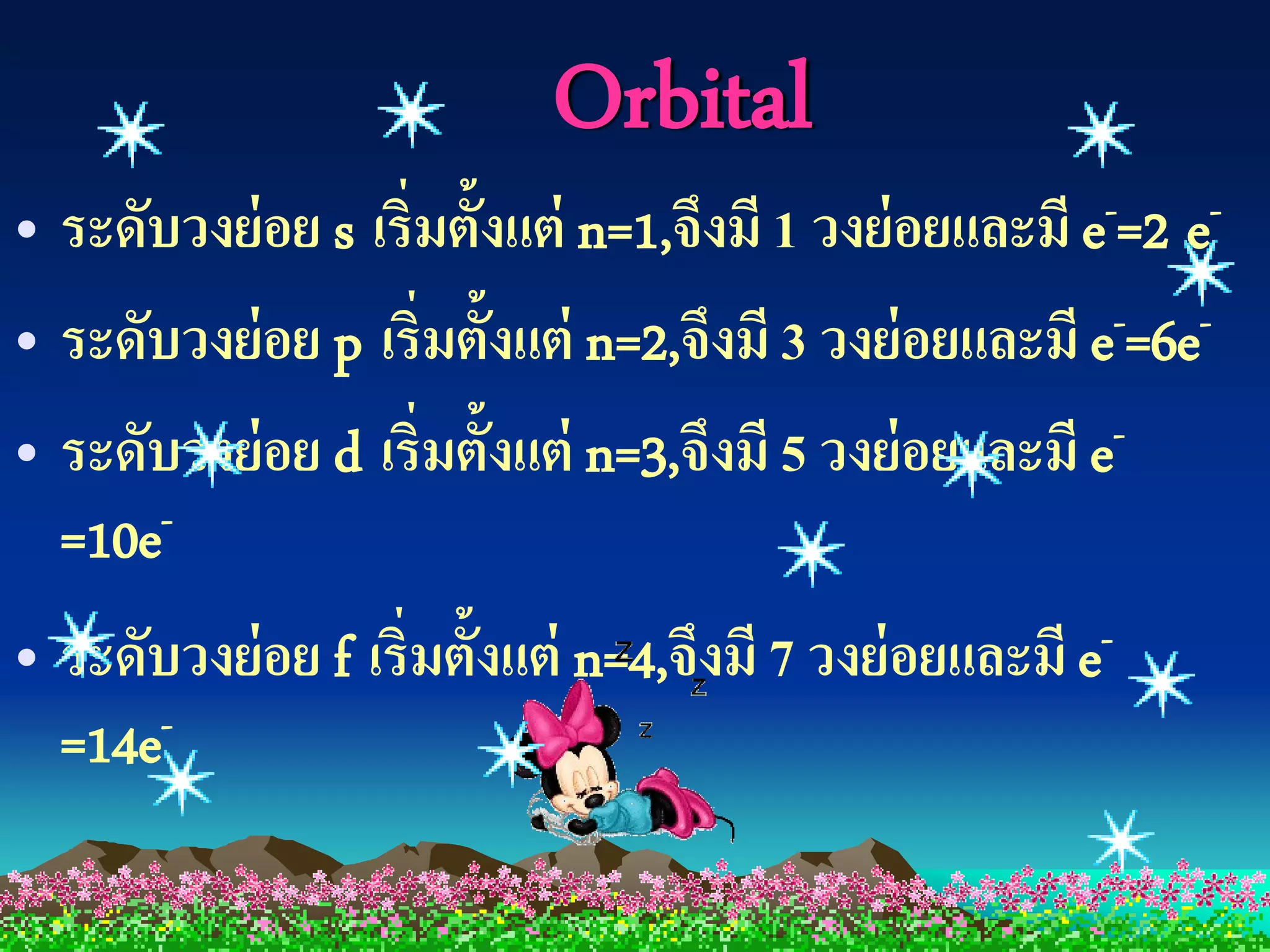 Orbital
• ระดับวงย่ อย s  เริ่มตั้งแต่ n=1,จึงมี 1 วงย่ อยและมี e -=2 e-

• ระดับวงย่ อย p เริ่มตั้งแต่ n=2,จึงมี 3 วงย่ อยและมี e-=6e-
• ระดับวงย่ อย d เริ่มตั้งแต่ n=3,จึงมี 5 วงย่ อยและมี e-
  =10e-
• ระดับวงย่ อย f เริ่มตั้งแต่ n=4,จึงมี 7 วงย่ อยและมี e-
  =14e-
 
