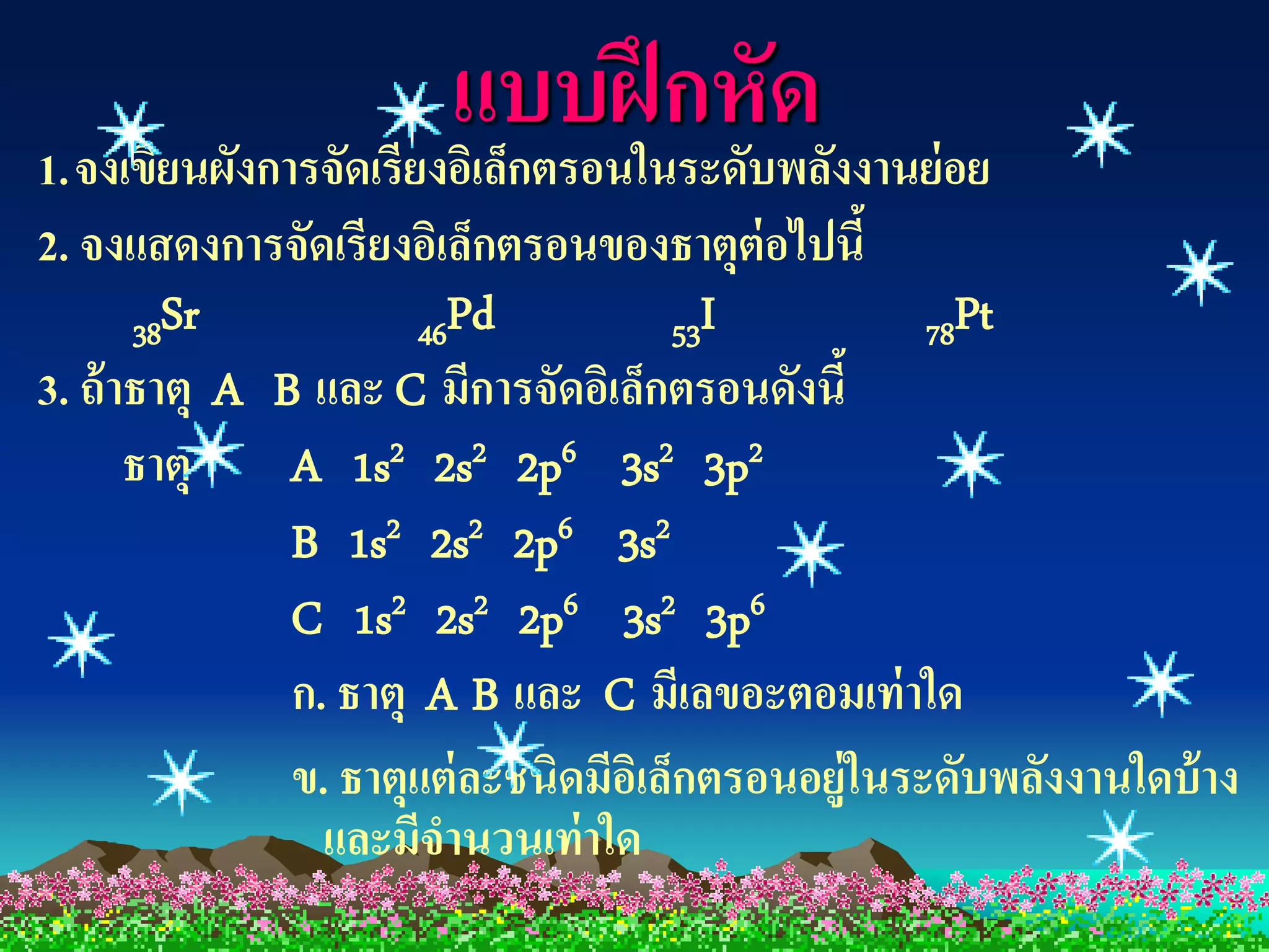 แบบฝึ กหับด งงานย่อย
1. จงเขียนผังการจัดเรียงอิเล็กตรอนในระดั พลั
2. จงแสดงการจัดเรียงอิเล็กตรอนของธาตุต่อไปนี้
       38Sr            46Pd             53I          78Pt
3. ถ้ าธาตุ A B และ C มีการจัดอิเล็กตรอนดังนี้
       ธาตุ    A 1s2 2s2 2p6 3s2 3p2
               B 1s2 2s2 2p6 3s2
               C 1s2 2s2 2p6 3s2 3p6
               ก. ธาตุ A B และ C มีเลขอะตอมเท่ าใด
               ข. ธาตุแต่ ละชนิดมีอเิ ล็กตรอนอยู่ในระดับพลังงานใดบ้ าง
                 และมีจานวนเท่ าใด
 