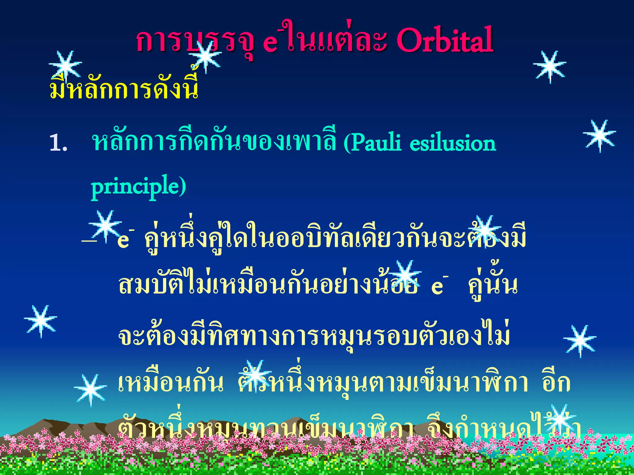 การบรรจุ e -ในแต่ ละ Orbital
มีหลักการดังนี้
1. หลักการกีดกันของเพาลี (Pauli esilusion
   principle)
  –   e -คู่หนึ่งคู่ใดในออบิทลเดียวกันจะต้ องมี
                             ั
      สมบัติไม่ เหมือนกันอย่างน้ อย e- คู่น้ัน
      จะต้ องมีทศทางการหมุนรอบตัวเองไม่
                    ิ
      เหมือนกัน ตัวหนึ่งหมุนตามเข็มนาฬิ กา อีก
      ตัวหนึ่งหมุนทวนเข็มนาฬิ กา จึงกาหนดไว้ ว่า
 