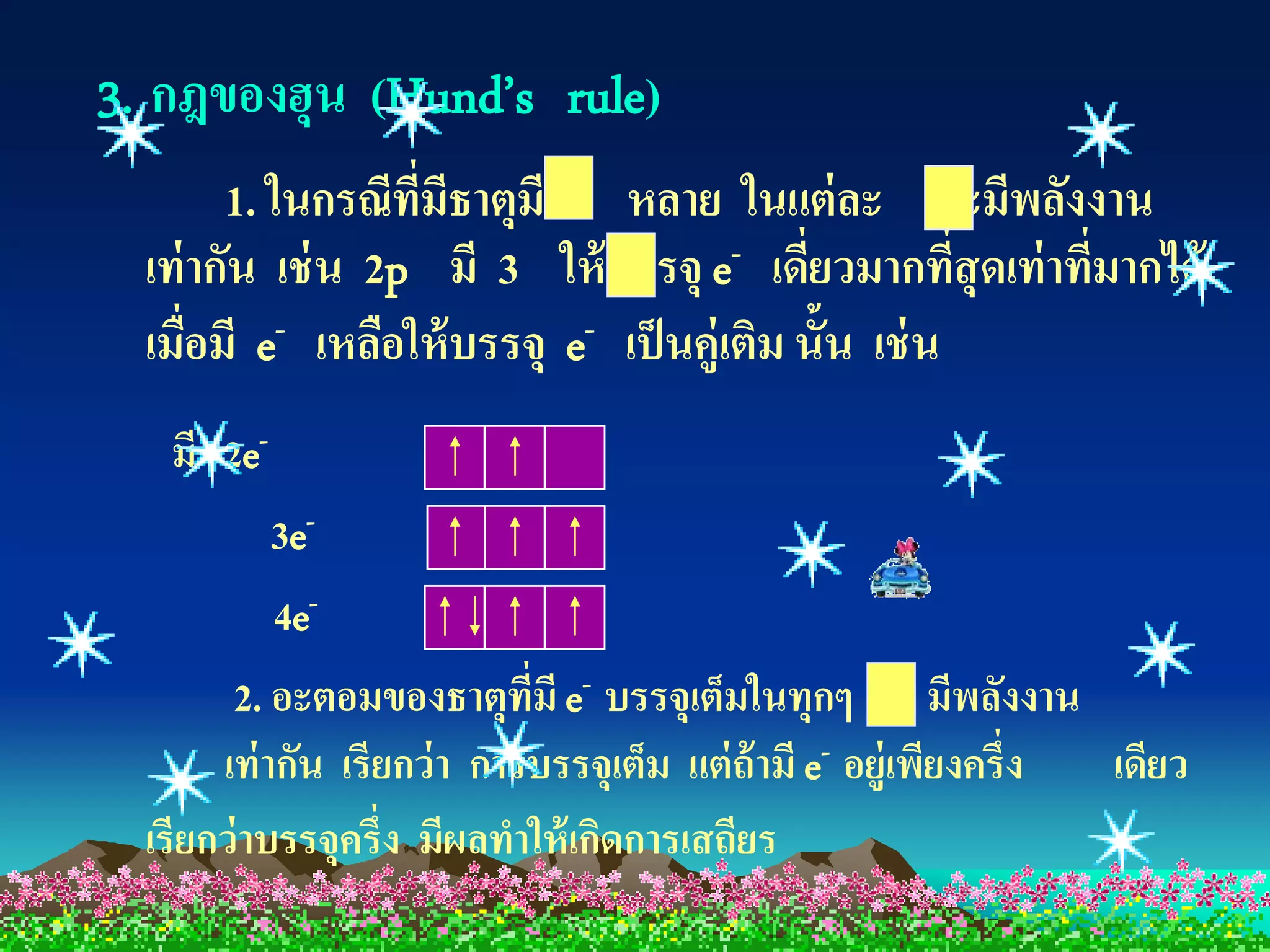 3. กฎของฮุน (Hund’s rule)
        1. ในกรณีทมีธาตุมี หลาย ในแต่ ละ จะมีพลังงาน
                   ี่
  เท่ ากัน เช่ น 2p มี 3 ให้ บรรจุ e- เดียวมากทีสุดเท่ าทีมากได้
                                             ่         ่  ่
  เมื่อมี e- เหลือให้ บรรจุ e- เป็ นคู่เติม นั้น เช่ น
   มี 2e-
            3e-
            4e-
        2. อะตอมของธาตุทมี e- บรรจุเต็มในทุกๆ มีพลังงาน
                             ี่
       เท่ ากัน เรียกว่ า การบรรจุเต็ม แต่ ถ้ามี e- อยู่เพียงครึ่ง เดียว
  เรียกว่ าบรรจุครึ่ง มีผลทาให้ เกิดการเสถียร
 