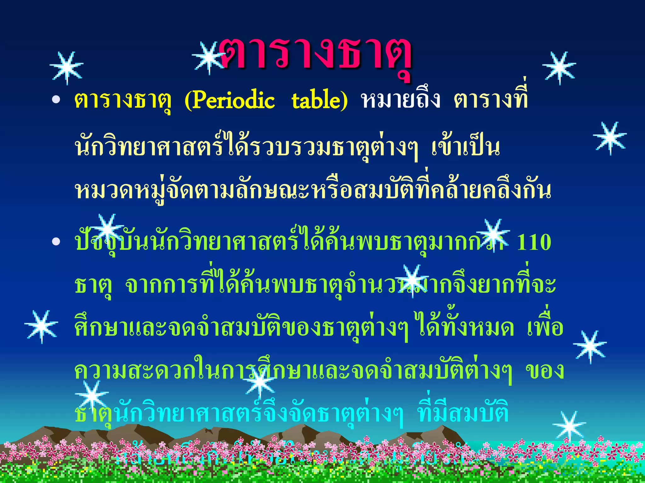 ตารางธาตุ
• ตารางธาตุ (Periodic table) หมายถึง ตารางที่
  นักวิทยาศาสตร์ ได้ รวบรวมธาตุต่างๆ เข้ าเป็ น
  หมวดหมู่จดตามลักษณะหรือสมบัตทคล้ ายคลึงกัน
             ั                        ิ ี่
• ปัจจุบนนักวิทยาศาสตร์ ได้ ค้นพบธาตุมากกว่ า 110
        ั
  ธาตุ จากการทีได้ ค้นพบธาตุจานวนมากจึงยากทีจะ
                 ่                               ่
  ศึกษาและจดจาสมบัตของธาตุต่างๆ ได้ ท้งหมด เพือ
                         ิ                     ั   ่
  ความสะดวกในการศึกษาและจดจาสมบัติต่างๆ ของ
  ธาตุนักวิทยาศาสตร์ จึงจัดธาตุต่างๆ ทีมสมบัติ
                                           ่ ี
      คล้ ายคลึงกันให้ อยู่ในหมวดหมู่เดียวกัน
 