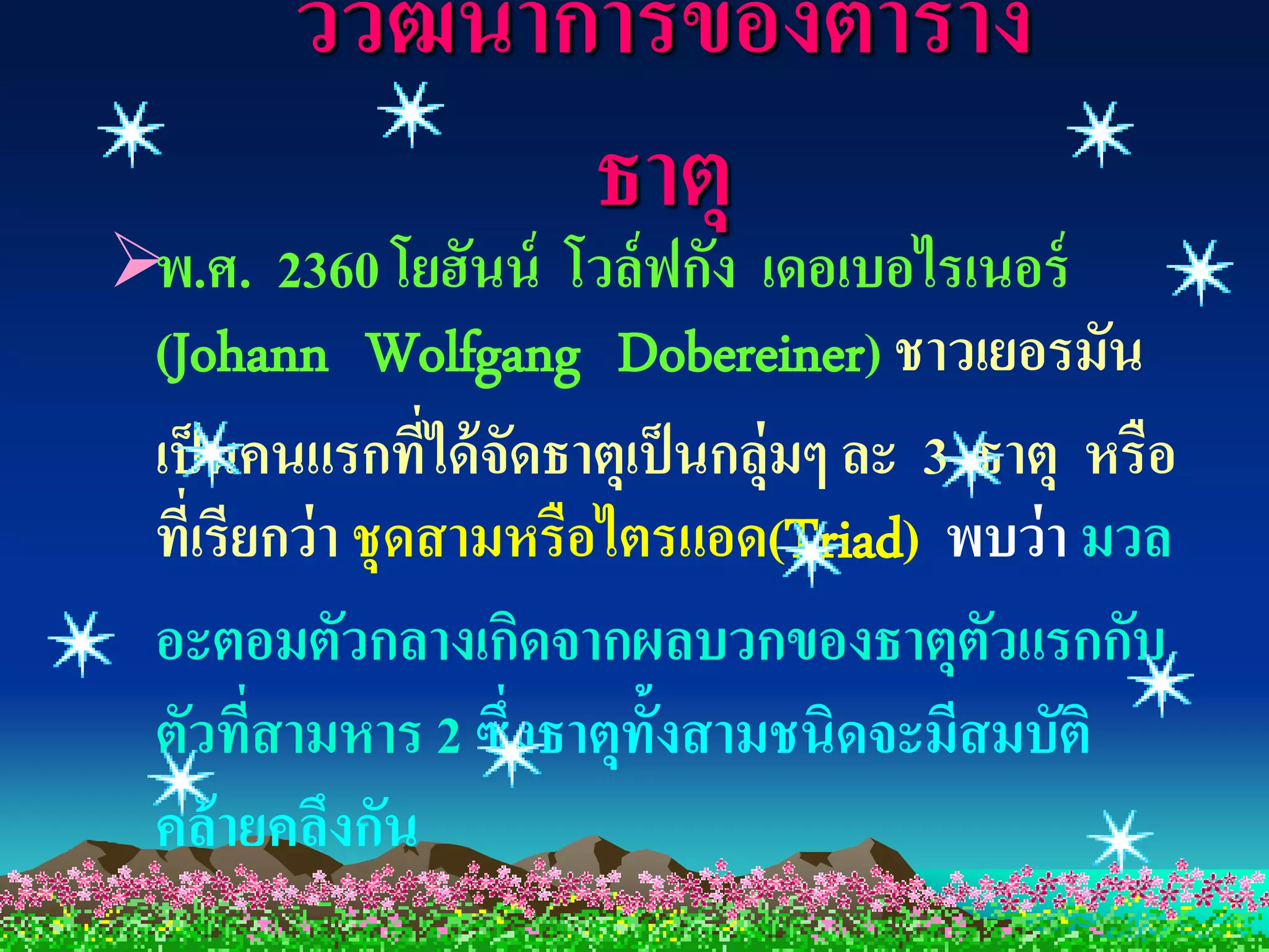 วิวฒนาการของตาราง
           ั
               ธาตุ
พ.ศ. 2360 โยฮันน์ โวล์ ฟกัง เดอเบอไรเนอร์
 (Johann Wolfgang Dobereiner) ชาวเยอรมัน
 เป็ นคนแรกทีได้ จัดธาตุเป็ นกลุ่มๆ ละ 3 ธาตุ หรือ
                 ่
 ที่เรียกว่ า ชุดสามหรือไตรแอด(Triad) พบว่ า มวล
 อะตอมตัวกลางเกิดจากผลบวกของธาตุตวแรกกับ  ั
 ตัวที่สามหาร 2 ซึ่งธาตุท้งสามชนิดจะมีสมบัติ
                          ั
 คล้ ายคลึงกัน
 
