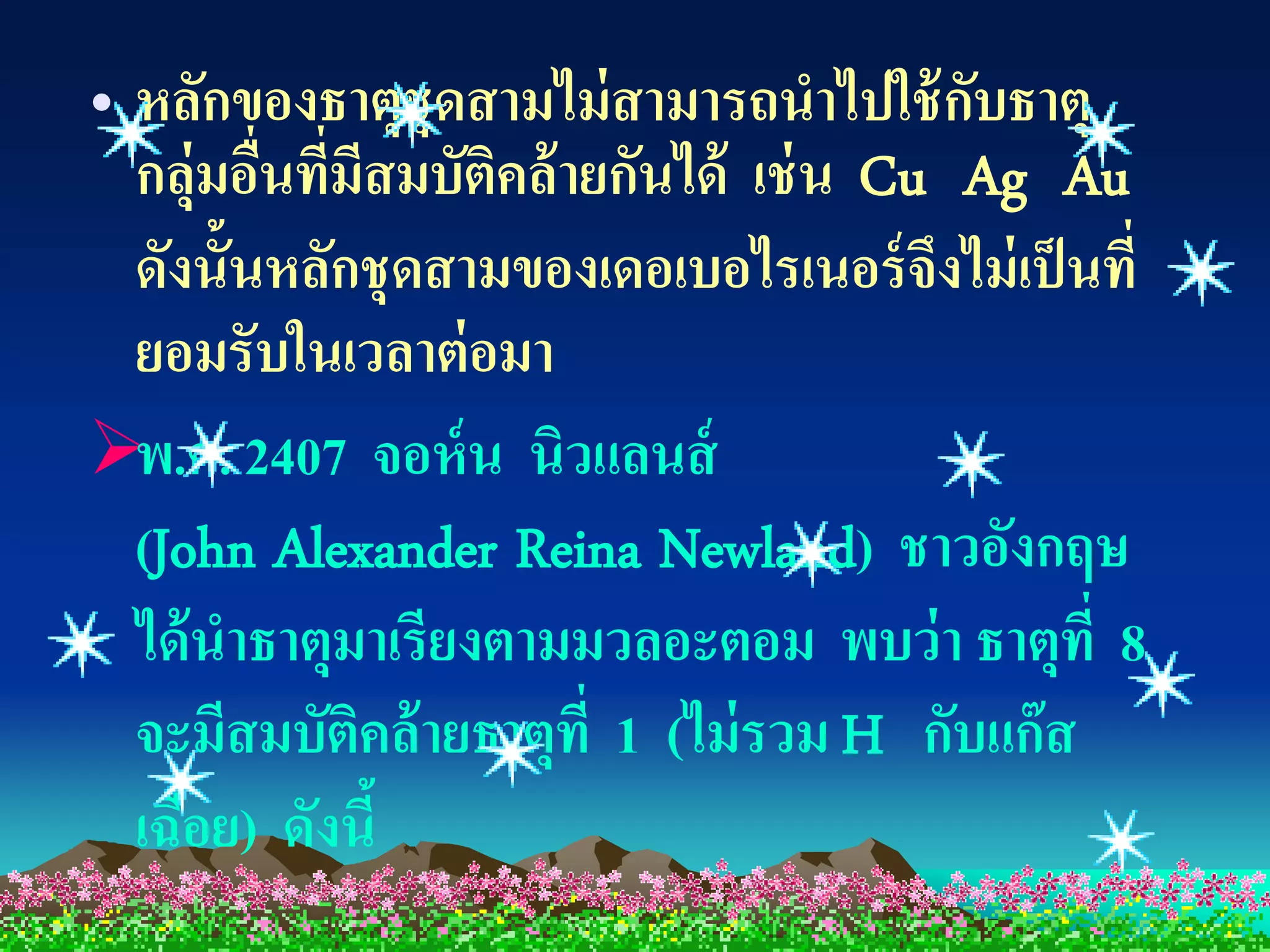 • หลักของธาตุชุดสามไม่ สามารถนาไปใช้ กบธาตุ
                                         ั
  กลุ่มอืนทีมีสมบัตคล้ ายกันได้ เช่ น Cu Ag Au
         ่ ่       ิ
  ดังนั้นหลักชุดสามของเดอเบอไรเนอร์ จึงไม่ เป็ นที่
  ยอมรับในเวลาต่ อมา
พ.ศ. 2407 จอห์ น นิวแลนส์
  (John Alexander Reina Newland) ชาวอังกฤษ
  ได้ นาธาตุมาเรียงตามมวลอะตอม พบว่ า ธาตุท่ี 8
  จะมีสมบัตคล้ ายธาตุที่ 1 (ไม่ รวม H กับแก๊ ส
              ิ
  เฉื่อย) ดังนี้
 