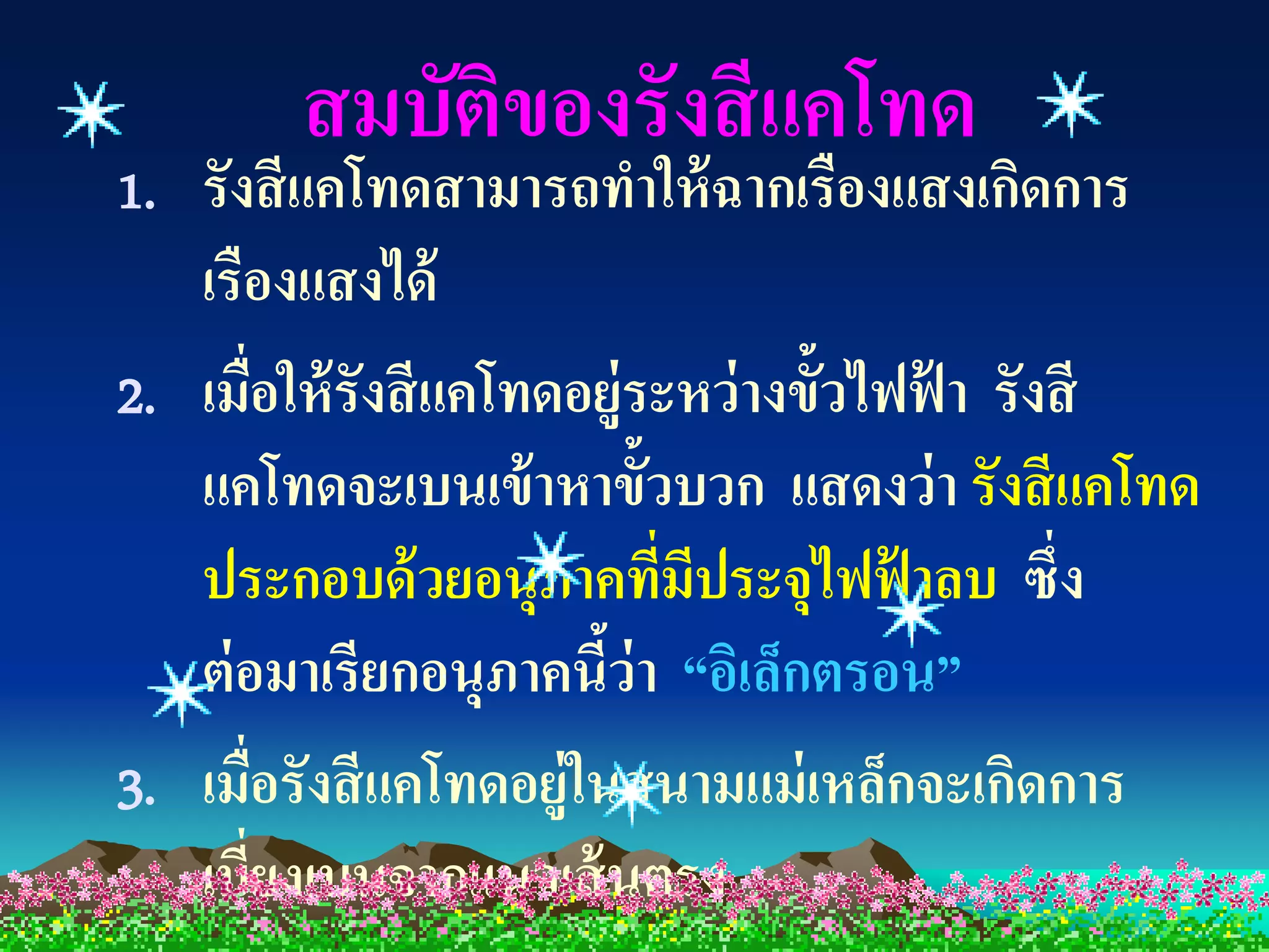 สมบัติของรังสี แคโทด
1. รังสี แคโทดสามารถทาให้ ฉากเรืองแสงเกิดการ
   เรืองแสงได้
2. เมื่อให้ รังสี แคโทดอยู่ระหว่ างขั้วไฟฟ้ า รังสี
   แคโทดจะเบนเข้ าหาขั้วบวก แสดงว่ า รังสี แคโทด
   ประกอบด้ วยอนุภาคทีมประจุไฟฟ้ าลบ ซึ่ง
                            ่ ี
   ต่ อมาเรียกอนุภาคนีว่า “อิเล็กตรอน”
                         ้
3. เมื่อรังสี แคโทดอยู่ในสนามแม่ เหล็กจะเกิดการ
   เบี่ยงเบนจากแนวเส้ นตรง
 